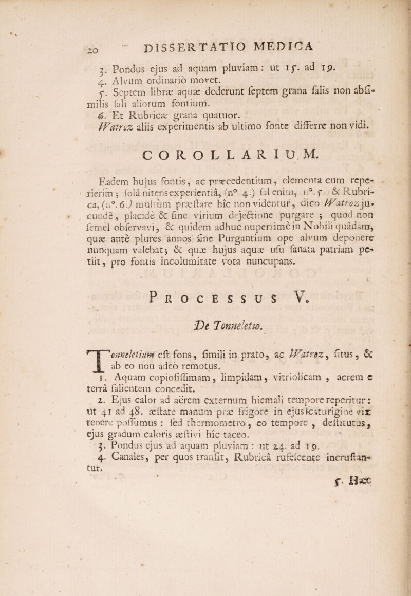 3. Pondus ejus ad aquam pluviam: ut if. ad 19. 4. Alvum ordinario movet. f. Septem librae aquae dederunt feptem grana falis non ab 2- milis Tali aliorum fontium. 6. Et Rubricae grana quatuor. Watroz aliis experimentis ab ultimo fonte differre non vidi. COROLLARIUM, Eadem hujus fontis, ac procedentium, elementa cum repe¬ tierim * fola nitens experientia, ;/n° 4.) faleniui, n°.f 6c Rubri¬ ca, (n°. 6.) multum prseffare hic non videntur, dico PFatrozju¬ cunde , placide &C fine virium dqjedrione purgare quod non femel obfervavi, 6c quidem adhuc nupenimein Nobili quadam, quae ante plores annos fine Purgantium ope alvum deponere nunquam valebatj & quae hujus aquae ufu fanata patriam pe-* tiit, pro fontis incolumitate vota nuncupans. • 1 Processus V. De Tonneletw. \ e Tcnncletium eff fons, fimili. in prato, ac IDatrtz, fitus , & ab eo non adeo remotus, 1. Aquam copiofiifimam, limpidam, vitriolicam , acrem c terra falientem concedit. 2. Eius calor ad aerem externum hiemali tempore repentur: ut 41 ad 48. aeffate manum prae frigore in ejus icat urigine vir tenere poliamus : fed thermometro, eo tempore , deiikutus, ejus gradum caloris aeftivi hic taceo. j. Pondus ejus ad aquam pluviam : ut 24. ad rp. 4. Canales, per quos tranfit, Rubrica rufefeente incruftaa- tur. f. Hsee