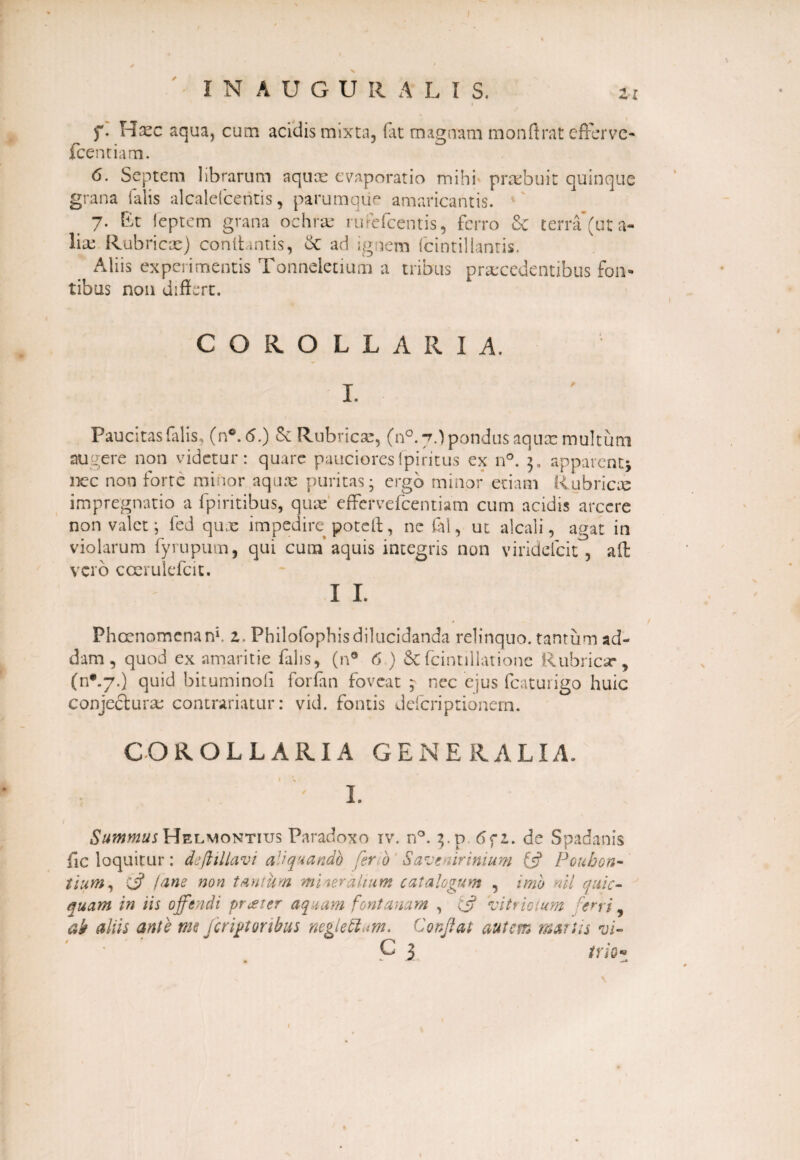 f. H^c aqua, cum acidis mixta, (at magnam monff rat efferve* fcentiam. 6. Septem librarum aquae evaporatio mihi praebuit quinque grana falis alcalefcentis, parumque amaricantis. 7. Et feptem grana ochrae rufefeentis, ferro & terra (ut a- lia: Rubricae) conlhntis, &: ad ignem fcintillanris. Aliis experimentis Tonneletium a tribus praecedentibus fon¬ tibus non differt. COROLLARIA. Paucitas falis, (n®.<S.) Se Rubricae, (n°. 7.) pondus aquae multum augere non videtur: quare paucioresfpiritus ex n°. apparenti nec non forte minor aquae puritas; ergo minor etiam Rubricis impregnatio a fpiritibus, quae effervefcentiam cum acidis arcere non valet; fed qu.e impedire poteft, ne fol, ut alcali, agat in violarum fyrupum, qui cuna’aquis integris non viridefcit, aff: vero ccerulefcit. I I. Phcenomenanf z. Philofophisdilucidanda relinquo, tantum ad¬ dam , quod ex amaritie falis, (n° 6 ) &{cintillationc Rubricar, (n*.7.) quid bituminoli forfan foveat ; nec ejus fcaturigo huic conjecturae contrariatur: vid. fontis defcriptionem. COROLLARIA GENERALI A. 1 L Summus Helmontius Paradoxo iv. n°. 3. p, 6<ft. de Spadanis fic loquitur: deftillavi aliquando ferio Savenirinium fi? Pouhon- tium, Ci? (ane non tahium mineralium catalogum , imo ml quic- nuam in iis offendi praeter aquam fontanam , Cj? vitriolum ferri, ab aliis ante me /erutoribus neglettum. Conflat autem manis vi- C 3