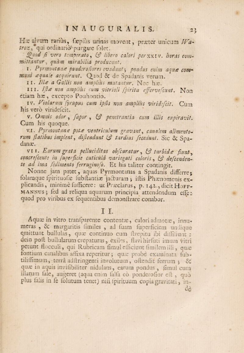 *  ) INAUGURALIS,. Hae alvum rarius, faepiiis urinas movent, praeter unicum /ras, qui ordinario^purgare folet. Quod fi vero temperato, £5? calori perxx.iv. bsras com¬ mittantur^ quam mirabilia producunt. i. Pyrmontan<e ponderofiores evadunt♦, pondus enim aquee cont* muni aquale acquirunt. Quod & de Spadanis verum. ii. Illa a Gallis non amplius mutantur. Nec hae. ni- Ift# non amplius cum vitrioli fpiritu efferve Ccunt. Non etiam hx, excepto Pouhontio. iv. Pio forum flyrupus cum ipfis non amplius viridefeit. Cum his vero viridefeit. »■ \ v. Omnis odor, fapor , £5? penetrantia cum illis expiravit. Cum his quoque. v.i. Pyrmontan* pot<e ventriculum gravant, canalem alimento- rum flatibus implent, diflendunt £5? tardius [ecedunt. Sic & Spa- danae. vir. Earum grata pelluciditas obfc uratur, & turbidae fiunt, soncrefcente in fuperficie cuticuld variegati coloris, £5? de frenden¬ te ad ima frdimento ferruginofo. Et his taliter contingit. Nonne jam patet, aquas Pyrmontanas a Spadanis differre; folamque fpirituofae fubftantias jaduram * iflis Phaenomenis ex¬ plicandis, minime fufficere: ut Praeclarus, p. 141., dicit Hoff- mannus ; fed ad reliqua aquarum principia attendendum die: quod pro viribus ex fequentibus demonflrare conabor. I L Aquas in vitro tranfparente contentae, calori admotae, innu¬ meras , Sc margaritis iimiles , ad fuam fuperficiem undique emittunt bullulas, quee continuo cum Arepitu ibi diffiliunt : dein poft bullularumcrepaturas, exiles, flavihirfuti imum vitri petunt flocculi, qui Rubricam fimulefficiunt fimilcmilli, quas fontium canalibus affixa repemur; quae probe examinata fub* tiliffimuro, terra adftringcnti involutum, oflendit ferrum 5 quas in aquis inviflbiliter nidulans, earum pondus , fimul cum illarum (ale, augeret (aqua enim lalla eo ponderofior efl , quo plus falis in fe folatum tenet) nili fpirituum copia gravitati, in¬ de