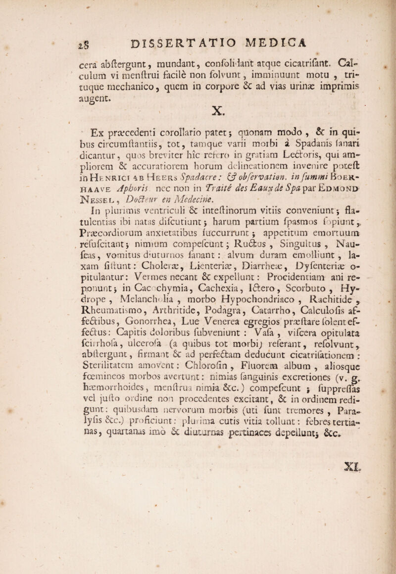 2,8 DISSERT ATIO MEDICA cera abftergunt, mundant, confoliiant atque cicatrifant. Cal¬ culum vi menftrui facile non folvunt, imminuunt motu , tri¬ tuque raechanico , quem in corpore dc ad vias urinae imprimis augent. - * X. Ex praecedenti corollario patet; quonam modo , & in qui** bus circum liant i is ? tot, tam que varii morbi i Spadanis fanari dicantur, quos breviter hic refero in gratiam LeCioris, qui am¬ pliorem & accuratiorem horum delineationem invenire poteft in Henrict 4 r He e rs Spadacre: & obfervat ien. infummi Boer- ha ave Aphorh nec non in Traiti des Eau^de Spa par Edmond Nessee,, Do&eur en Mcdecine. In plurimis ventriculi & inteftinorum vitiis conveniunt *, fla¬ tu! entias ibi natas difcutiunt; harum partium fpasmos fopiunt* Praecordiorum anxietatibus iuccurrunt; appetitum emortuum refufeitant} nimium compefcunt; Ru&us , Singultas, Nau- feas, vomitus diuturnos fanant: alvum duram emolliunt, la¬ xam fiitunt: Cholerae, Lienterias, Diarrheae, Dyfenteriae o- pitulantur: Vermes necant & expellunt: Procidentiam ani re¬ ponunt; in Cac chymia, Cachexia, ldtero, Scorbuto , Hy¬ drope , Melanch* lia , morbo Hypochondriaco , Rachitide , Rheumatismo, Arthritide, Podagra, Catarrho, Calculo lis af¬ fectibus , Gonorrhea, Lue Venerea egregios praedare folentef- fedus: Capitis doloribus fubvenitmt : Vafa , vifcera opitulata fcirrhofa, ulcerofa (a quibus tot morbi; referant, refolvunt, abftergunt, firmant & ad perfe&am deducunt cicatrifationem : Sterilitatem amovent: Chlorofin , Fluorem album , aliosque femineos morbos avertunt: nimias (anguinis excretiones (v. g. haemorrhoides, menftrua nimia &c.} compefcunt ; fuppreflas vel jufto ordine non procedentes excitant, & in ordinem redi¬ gunt: quibusdam nervorum morbis (uti funi tremores , Para-- lyfis &cj proficiunt: plurima cutis vitia tollunt: febres tertia¬ nas, quartanas imo & diuturnas pertinaces depellunt* &c* XI