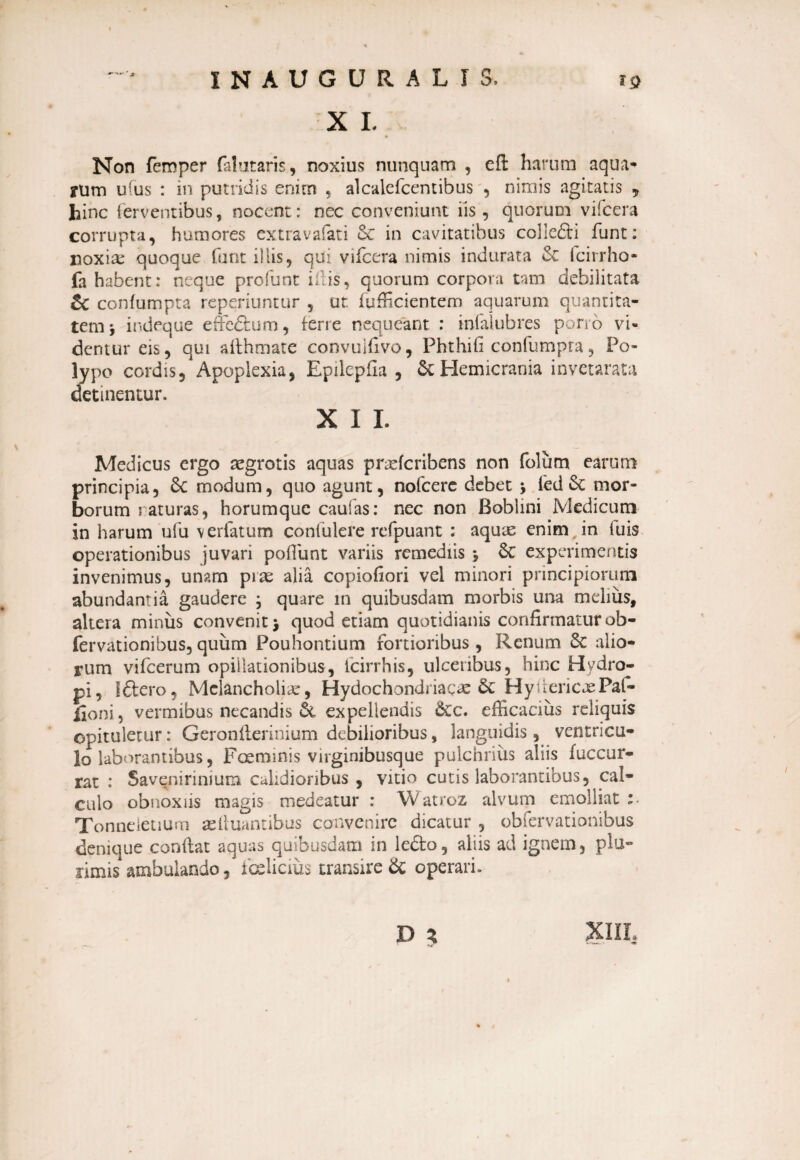 X L Non femper fa! at aris, noxius nunquam , cft harum aqua¬ rum u(us : in putridis enim , alcalefcentibus , nimis agitatis „ hinc ferventibus, nocent: nec conveniunt iis, quorum vifcera corrupta, humores extravafati Sc in cavitatibus colledi funt: noxia: quoque funt iliis, qui vifcera nimis indurata 6c fcirrho- fa habent: neque profunt iliis, quorum corpora tam debilitata & confumpta reperiuntur , ut diffidentem aquarum quantita¬ tem j indeque effedum, ferre nequeant : infalubres pono vi¬ dentur eis, qui afthmate convuifivo, Phthifi confumpra, Po¬ lypo cordis, Apoplexia, Epilepfla , & Hemicrania invetarata detinentur. X I I. Medicus ergo aegrotis aquas praeferibens non folum earum principia, & modum, quo agunt, nofcere debet j ied & mor¬ borum i aturas, horumque caufas: nec non Boblini Medicum in harum ufu v er (atum contulere refpuant : aquas enim , in iuis operationibus juvari poflimt variis remediis \ &c experimentis invenimus, unam piae alia copiofiori vel minori principiorum abundantia gaudere ; quare in quibusdam morbis una melius, altera minus convenit j quod etiam quotidianis confirmatur ob- fervationibus, quum Pouhontium fortioribus, Renum & alio¬ rum vifcerum opiilationibus, Icirrhis, ulceribus, hinc Hydro¬ pi, Idero, Melancholia:, Hydochondriacae HyuericxPai- lioni, vermibus necandis &. expellendis &c. efficacius reliquis opituletur: Geronflerinium debilioribus, languidis, ventricu¬ lo laborantibus, Faemmis virginibusque pulchrius aliis fuccur- rat : Savenirinium calidioribus , vitio cutis laborantibus, cal¬ culo obnoxiis magis medeatur : Watroz alvum emolliat Tonneletium iduantibus convenire dicatur , obfervationibus denique conflat aquas quibusdam in ledo, aliis ad ignem, plu¬ simis ambulando, fcclicius transire & operari. D }