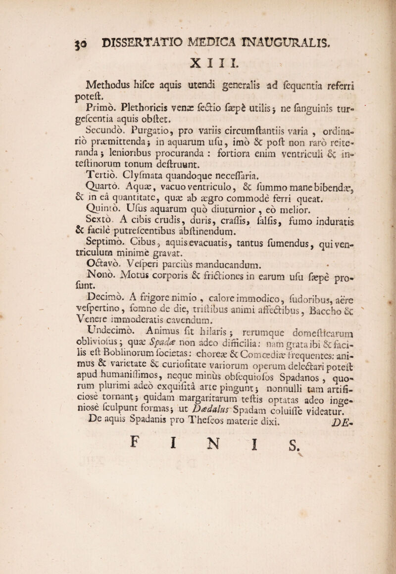 $<* DISSERTATIO MEDICA TNAUGURALIS. XIII Methodus hifce aquis utendi generalis ad fequentia referri poteib Primo. Plethoricis venae fe&io fxpt utilis > ne fanguinis tur® gefcentia aquis obftet. Secundo. Purgatio, pro variis circumftantiis varia , ordina¬ rio praemittenda* in aquarum ufu, imb & poli non raro rei te» randa * lenioribus procuranda : fortiora enim ventriculi & in- teiftnorum tonum deftruunt. Tertio. Clyfmata quandoque neceflaria. Quarto. Aquae, vacuo ventriculo, £e funimo mane bibenda, & in ea quantitate, quae ab aegro commode ferri queat. Quinto. Ufus aquarum quo diuturnior , eo melior. Sexto, A cibis crudis, duris, craffis, falfis, fumo induratis & facile putrefeentibus abftinendum. Septimo. Cibus, aquis evacuatis, tantus fumendus, qui ven¬ triculum minime gravat. Odtavb. Vei peri parcius manducandum. Nono. Motus corporis 6c fri&iones in earum ufu fepe pro- funt. Decimo. A frigore nimio , calore immodico, fudoribus, aere vefpertino, fomno de die, milibus amnii affedHbus, Baccho & Venere immoderatis cavendum. Dndecimo. Animus iit hilaris; rerumque domefticarum ©blivioius* quas Spad.ce non adeo difficilia; nam grata ibi & faci- lis eft Boblinorum iocietas: choreae 6c Comcediae frequentes: ani¬ mus & varietate curioiitate variorum operum deledtari poteft apud humaniffimos, neque minus obiequioios Spadanos , quo¬ rum plunmi adeo exquiiita arte pingunt * nonnulli tam artifi¬ ciose tornanti quidam margaritarum teibs optatas adeo inge¬ niose lculpunt formas i ut JJedalus Spadam coluifie videatur. De aquis Spadanis pro Thefeos materie dixi. DE* finis.