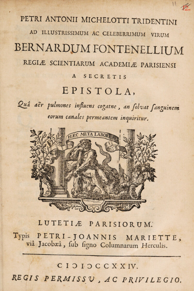 PETRI ANTONII MICHELOTTI TRIDENTINI AD ILLUSTRISSIMUM AC CELEBERRIMUM VIRUM BERNARDUM FONTENELLIUM REGINE SCIENTIARUM ACADEMIAE PARISIENSI A SECRETIS EPISTOLA, Qua, aer pulmones influens cogat ne , an folvat fanguinent eorum canales permeantem inquiritur. LUTETIAE PARISIORUM.' Typis ^ P ETRI - JO ANNIS MARIETTE, via Jacobxa, fub fi<mo Columnarum Herculis. C I 3 I D C C X X IV. REGIS PERMISSV J AC PRIVILEGIO.