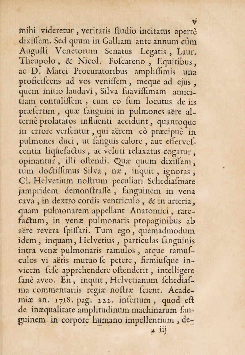 mihi videretur , veritatis ftudio incitatus aperte dixiiTem. Sed quum in Galliam ante annum cum Augulli Venetorum Senatus Legatis , Laur. Theupolo, & Nicol. Fofcareno , Equitibus, ac D. Marci Procuratoribus ampliffimis una proficifcens ad vos veniflem , meque ad ejus , quem initio laudavi, Silva fuaviiTimam amici¬ tiam contuliflem , cum eo fum locutus de iis praefertim , quas fanguini in pulmones aere al¬ terne prolatatos influenti accidunt, quantoque in errore verfentur , qui aerem ed praecipue in pulmones duci, ut fanguis calore , aut effervef- centia liquefactus, ac veluti relaxatus cogatur, opinantur, illi oftendi. Quas quum dixiflem, tum dodtiflimus Silva , nx, inquit, ignoras , Cl. Helvetium noftrum peculiari Schediafmate jampridem demonftrafle , fanguinem in vena cava, in dextro cordis ventriculo, & in arteria, quam pulmonarem appellant Anatomici, rare- fadtum, in venas pulmonaris propaginibus ab aere revera fpiflari. Tum ego, quemadmodum idem, inquam, Helvetius , particulas fanguinis intra venae pulmonaris ramulos, atque ramuf- culos vi aeris mutuo fe petere, firmiufque in¬ vicem fefe apprehendere oftenderit, intelligerc fane aveo. En, inquit, Helvetianum fchediaf- ma commentariis regiae noftrae fcient. Acade¬ mia: an. 1718. pag. zzi. infertum , quod eft de inaequalitate amplitudinum machinarum fan¬ guinem in corpore humano impellentium , de- * iij