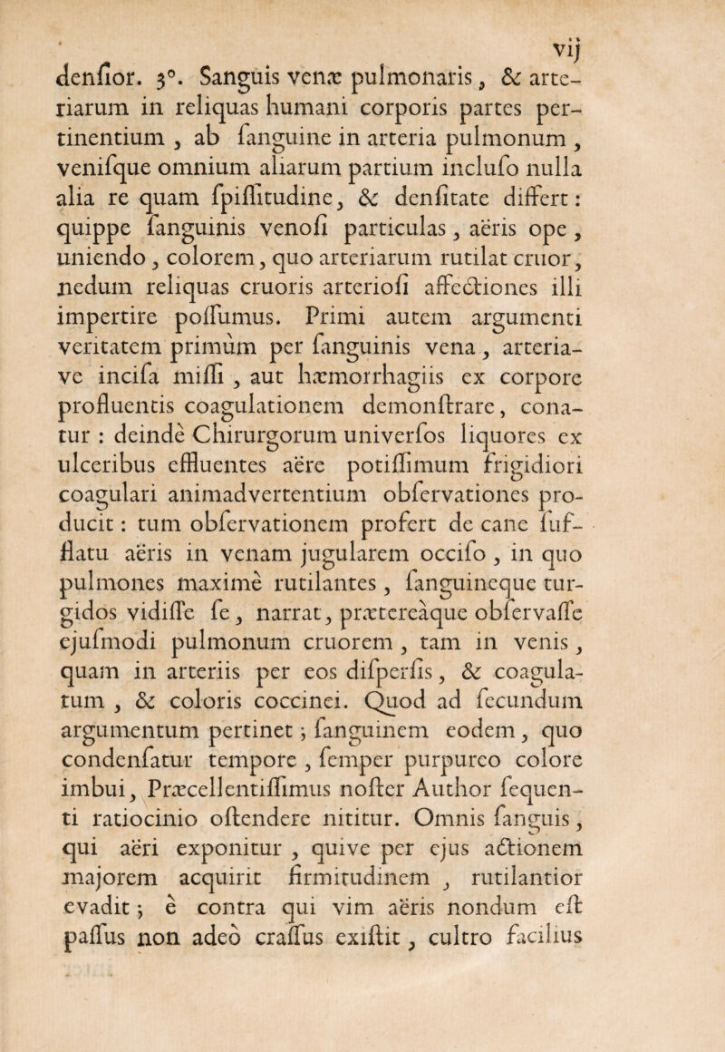 denfior. 30. Sanguis venas pulmonaris, & arte¬ riarum in reliquas humani corporis partes per¬ tinentium , ab fanguine in arteria pulmonum , venifque omnium aliarum partium inclufo nulla alia re quam fpiflitudine, & denfitate differt: quippe fanguinis venofi particulas, aeris ope , uniendo , colorem, quo arteriarum rutilat eruor, nedum reliquas cruoris arterioli affedtiones illi impertire polfumus. Primi autem argumenti veritatem primum per fanguinis vena, arteria- ve incifa milii, aut harmorrhagiis ex corpore profluentis coagulationem demonftrare, cona¬ tur : deinde Chirurgorum univerfos liquores ex ulceribus effluentes aere potiffimum frigidiori coagulari animadvertentium obfervationes pro¬ ducit : tum obfervationem profert de cane fuf- flatu aeris in venam jugularem occifo , in quo pulmones maxime rutilantes, fanguineque tur¬ gidos vidifTe fe, narrat , prastereaque obiervafTe ejufmodi pulmonum cruorem , tam in venis, quam in arteriis per eos difperfis, & coagula¬ tum , & coloris coccinei. Quod ad fecundum argumentum pertinet; fanguinem eodem, quo condenfatur tempore , femper purpureo colore imbui, PrascellentifTimus nofler Author fequen- ti ratiocinio oftendere nititur. Omnis fanemis, qui aeri exponitur , quive per ejus adtionem majorem acquirit firmitudinem , rutilantior evadit e contra qui vim aeris nondum eft paffus non adeo craflus exiflit, cultro facilius