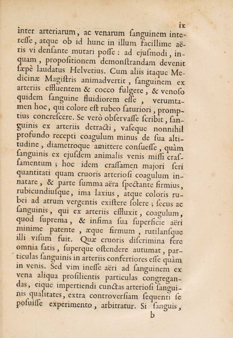 inter arteriarum, ac venarum fanguincm inte^ relTe, atque ob id hunc in illum facillime ae¬ ris vi denfante mutari polTe : ad ejufmodi, in¬ quam , propofitionem demonllrandam devenit a:Pe Nudatus Helvetius. Cum aliis itaque Me- dicinx Magiftris animadvertit , fanguincm ex arteriis effluentem & cocco fulgere , & venofo quidem fanguine fluidiorem elfe , verumta- men hoc, qui colore eft rubeo faturiori, promp¬ tius concrelccre. Se vero obfervaffe fcribit fan- guinis ex arteriis detradli, vafeque nonnihil profundo recepti coagulum minus de fua alti¬ tudine , diametroque amittere confuefle , quam fanguinis ex ejufdem animalis venis milii craf- ■ mentum ; hoc idem craflamen majori feri quantitati quam cruoris arteriofi coagulum in¬ natare, & parte fumma aera fpedtame firmius, rubicundiufque, ima laxius, atque coloris ru¬ bei ad atrum vergentis exiftere folere ; fecus ac fanguinis, qui ex arteriis effluxit, coagulum, quod fuprema, & infima fua fuperficie aeri minime patente , tcque firmum , rutilanfque illi vifum fuit. Quie cruoris difcrimina fere omnia fatis, luperque offendere autumat, par¬ ticulas fanguinis in arteriis confertiores effe quam in venis. Sed vim ineffe aeri ad fanguincm ex vena aliqua profilientis particulas congregan¬ das , eiquc impertiendi cundtas arteriofi Tangui- nis qualitates, extra controverfiam fequenti fe po uilfe experimento , arbitratur. Si fanguis,