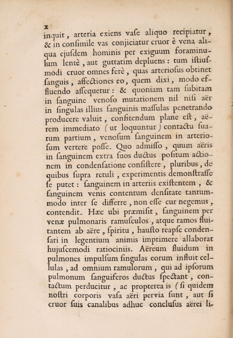 inquit y arteria exiens vafe aliquo recipiatur * in confimile vas conjiciatur eruor e vena ali¬ qua ejufdem hominis per exiguum forammu- lum lente y aut guttatim depluens. tum iftiuf- . modi eruor omnes fere , quas arteriofus obtinet fanguis , affedtiones eo 3 quem dixi 3 modo ef¬ fluendo a Aequetur : & quoniam tam fubitam in fanmiine venofo mutationem nil nili aer in lingulas illius fanguinis m affui as penetrando producere valuit 3 confitendum plane eft , ae¬ rem immediato ( ut loquuntur ) contadtu fixa¬ rum partium y venofum fanguinem in arterio- fum vertere poffe. Quo admilfo , quum aeris in fanguinem extra fuos ductus politum adtio- nem in condenfatione confiftere y pluribus 3 de quibus fupra retuli y experimentis demonftralfe fe putet : fanguinem in arteriis exiftentem y &c fanguinem venis contentum denfitate tantum¬ modo inter fe differre * non elfe cur negemus y contendit. Hac ubi prxmifit, fanguinem per vena pulmonaris ramufculos y atque ramos flui¬ tantem ab aere , fpiritu 5 liaufto reapfe conden- fari in legentium animis imprimere allaborat hujufcemodi ratiociniis. Aereum fluidum in pulmones impulfum fingulas eorum influit cel¬ lulas 3 ad omnium ramulorum 3 qui ad ipforum pulmonum (anguiferos dudtus fpedtant y con- ta£tum perducitur 3 ac propterea is ( fi quidem noltri corporis vafa aeri pervia fuiit y aut fi eruor fuis canalibus adhuc conclufus aerei Ih