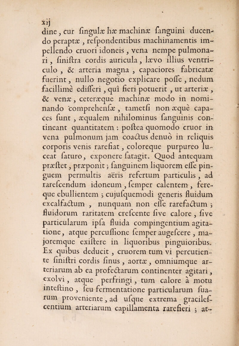 X1J dine, cur fingula ha machina fanguini ducen¬ do perapta , refpondencibus machinamentis im¬ pellendo cruori idoneis, vena nempe pulmona¬ ri , finiftra cordis auricula, lavo illius ventri¬ culo , & arteria magna , capaciores fabricata fuerint, nullo negotio explicare poffe , nedum facillime edifleri, qui fieri potuerit , ut arteria*, & vena, ceteraque machina modo in nomi¬ nando comprehenfa , tametfi non aque capa¬ ces funt , aqualem nihilominus fanguinis con¬ tineant quantitatem : poftea quomodo eruor in vena pulmonum jam coactus denuo in reliquis corporis venis rarefiat, coloreque purpureo lu¬ ceat faturo, exponere fatagit. Quod antequam praftet, praponit; fanguinem liquorem elfe pin¬ guem permultis aeris refertum particulis, ad rarefeendum idoneum , femper calentem, fere¬ que ebullientem j cujulquemodi generis fluidum excalfactum , nunquam non e fle rarefaCtum fluidorum raritatem crefcente five calore , five particularum ipfa fluida compingentium agita¬ tione, atque percuflione femper augefeere , ma- joremque exirtere in liquoribus pinguioribus. Ex quibus deducit , cruorem tum vi percutien- te fimftri cordis finus, aorta, omniumque ar¬ teriarum ab ea profeCtarum continenter agitari, exolvi, atque perfringi, tum calore a motu inteftino , feu fermentatione particularum fua- rum proveniente, ad ufque extrema gracilefi- centium arteriarum capillamenta rarefieri 5 at-