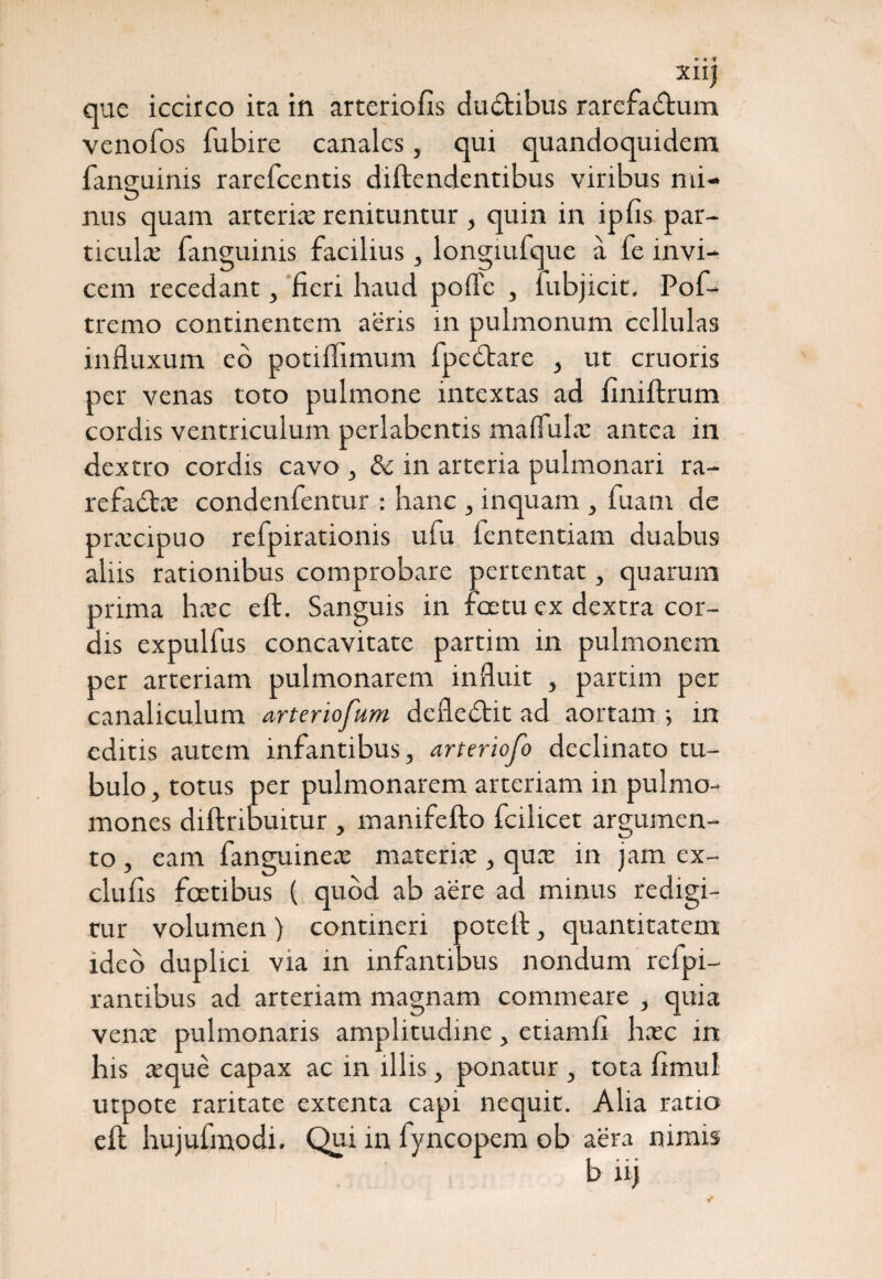 XII) que iccirco ita in arteriolis duCtibus rarefactum venofos fubire canales, qui quandoquidem languims rarefcentis diftendentibus viribus na¬ nus quam arteria; renituntur, quin in ipfis par- ticulx fanguinis facilius , longiufque a fe invi¬ cem recedant, fieri haud pofle , fubjicit. Pof- tremo continentem aeris in pulmonum cellulas influxum eo potiflimum fpeCtare , ut cruoris per venas toto pulmone intextas ad finiftrum cordis ventriculum perlabentis maflulas antea in dextro cordis cavo , &c in arteria pulmonari ra- refaCbx condenfentur : hanc , inquam , fuam de prxeipuo refpirationis ulu lentendam duabus aliis rationibus comprobare pertentat, quarum prima hxc eft. Sanguis in foetu ex dextra cor¬ dis expulfus concavitate partim in pulmonem per arteriam pulmonarem influit , partim per canaliculum arteriofum defleCbit ad aortam > in editis autem infantibus, arteriofo declinato tu¬ bulo, totus per pulmonarem arteriam in pulmo- mones diftribuitur , manifefto fcilicet argumen¬ to , eam fanguinex materix, qux in jam ex- clufis foetibus ( quod ab aere ad minus redigi¬ tur volumen) contineri potell, quantitatem ideo duplici via in infantibus nondum rcfpi- rantibus ad arteriam magnam commeare , quia venx pulmonaris amplitudine, etiamfi hxc in his xque capax ac in illis, ponatur , tota fimul utpote raritate extenta capi nequit. Alia ratio elt hujufmodi. Qui in fyncopem ob aera nimis