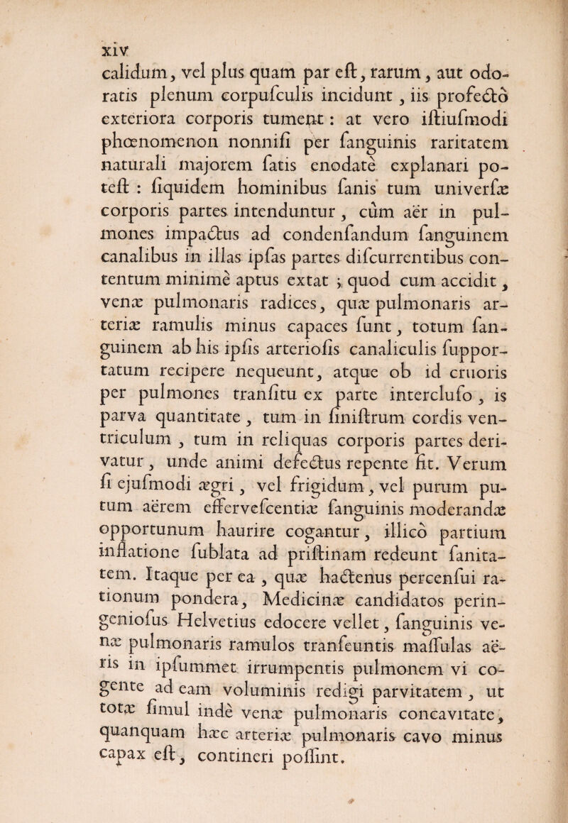 calidum, vel plus quam par e ft, rarum, aut odo¬ ratis plenum eorpufculis incidunt, iis profedto exteriora corporis tument: at vero iftiufmodi phcenomenon nonnifi per fanguinis raritatem naturali majorem fatis enodate explanari po¬ te ft : fiquidem hominibus fanis tum univerfe corporis partes intenduntur, cum aer in pul¬ mones impadfus ad condenfandum fanguinem canalibus in illas ipfas partes difcurrentibus con¬ tentum minime aptus extat quod cum accidit, verne pulmonaris radices, qua: pulmonaris ar¬ teria: ramulis minus capaces funt, totum fan¬ guinem ab his iplis arteriolis canaliculis fuppor- tatum recipere nequeunt, atque ob id cruoris per pulmones tranfitu ex parte interclufo , is parva quantitate , tum in finiftrum cordis ven¬ triculum , tum in reliquas corporis partes deri¬ vatur , unde animi deredtus repente fit. Verum fi ejufmodi aegri, vel frigidum, vel purum pu¬ tum aerem eftervefcentke fanguinis moderandis opportunum haurire cogantur, illicb partium inflatione fublata ad priftinam redeunt fanita- tem. Itaque per ea , qua: hadtenus percenfui ra¬ tionum pondera. Medicina: candidatos perin- geniofus Helvetius edocere vellet, fanguinis ve- mc pulmonaris ramulos tranfeuntis maffulas ae¬ ris in ipfummet irrumpentis pulmonem vi co¬ gente ad eam voluminis redigi parvitatem , ut tota: fimul inde vena: pulmonaris concavitate, quanquam hacc arteria: pulmonaris cavo minus capax eftj contineri poflint.