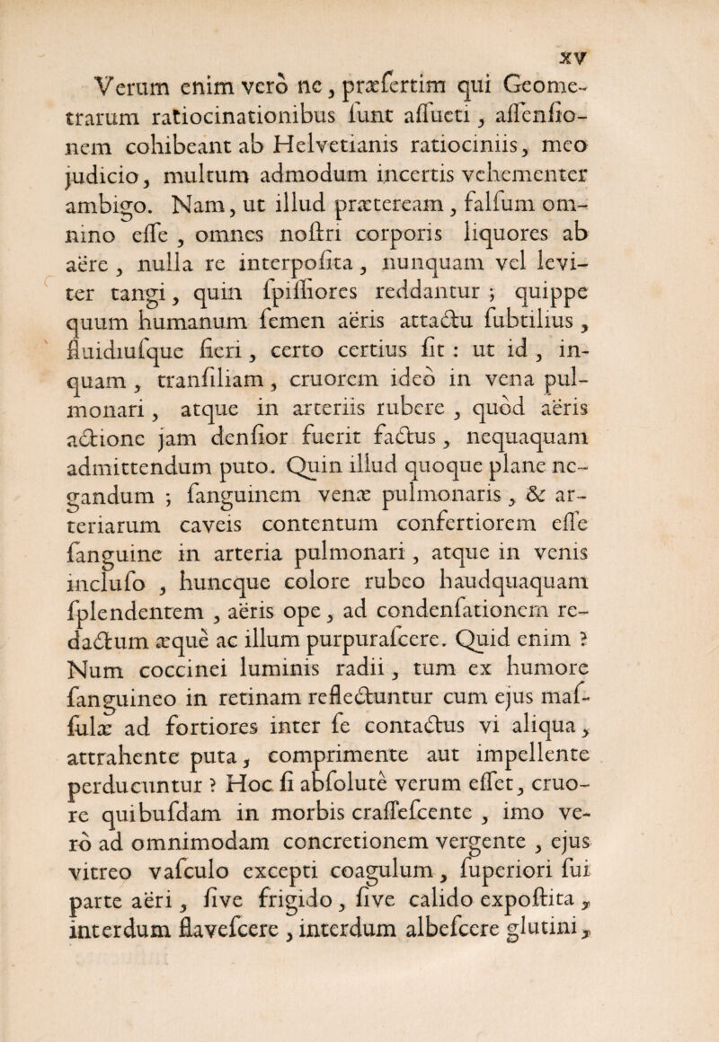 c Verum enim vero nc, pnefertim qui Geome¬ trarum ratiocinationibus lunt aflucti, aflenfio- nem cohibeant ab Helvetianis ratiociniis, meo judicio, multum admodum incertis vehementer ambigo. Nam, ut illud praeteream, fallum om¬ nino efle , omnes nolln corporis liquores ab aere , nulla re interpofita , nunquam vel levi¬ ter tangi, quin fpilhores reddantur ; quippe quum humanum femen aeris attablu fubtilius , fluidiufque fieri, certo certius fit: ut id , in¬ quam , tranfiliam, cruorem ideo in vena pul¬ monari , atque in arceriis rubere , quod aeris adtione jam denfior fuerit fabtus, nequaquam admittendum puto. Quin illud quoque plane ne¬ gandum ; fanguinem vence pulmonaris, & ar¬ teriarum caveis contentum confertiorem effe fanguine in arteria pulmonari, atque in venis mclufo , huneque colore rubeo haudquaquam fplendentem , aeris ope, ad condenfationem re- da&rum a:que ac illum purpurafeere. Quid enim ? Num coccinei luminis radii, tum ex humore fanguineo in retinam refle&untur cum ejus maf- fiila: ad fortiores inter fe contadtus vi aliqua, attrahente puta, comprimente aut impellente perducuntur ? Hoc li abfolute verum elfet, cruo- re quibufdam in morbis cralTefcente , imo ve¬ ro ad omnimodam concretionem vergente , ejus vitreo vafculo excepti coagulum, fuperiori fui parte aeri, five frigido , five calido expoftita T interdum flavefeere , interdum albefeere glutini