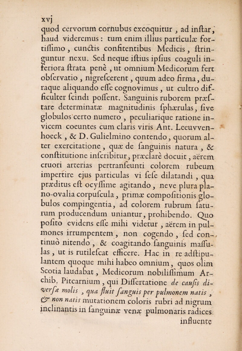 XVJ quod cervorum cortmbus excoquitur , ad inftar, haud videremus: tum enim illius particula’ for- tiflimo, cundtis confitentibus Medicis, ftrin- guntur nexu. Sed neque iftius ipfius coaguli in¬ feriora ftrata pene , ut omnium Medicorum fert obfervatio , nigrefcerent, quum adeo firma, du- raque aliquando elfe cognovimus, ut cultro dif¬ ficulter fcindi polfent. Sanguinis ruborem praf- tare determinata magnitudinis fpharulas, five globulos certo numero , peculiarique ratione in¬ vicem coeuntes cum claris viris Ant. Leeuvven- hoeck , Sc D. Gulielmi.no contendo, quorum al¬ ter exercitatione , qua de fanguinis natura , & conftitutione infcribitur, praclare docuit, aerem cruori arterias pertranfeunti colorem rubeum impertire ejus particulas vi fefe dilatandi , qua praeditus eft ocylfime agitando, neve plura pla- no-ovalia corpufcula, prima compofitionis glo¬ bulos compingentia, ad colorem rubrum fatu¬ rum producendum uniantur, prohibendo. Quo pofito evidens elfe mihi videtur , aerem in pul¬ mones irrumpentem , non cogendo , fed con¬ tinuo nitendo , & coagitando fanguinis malfu- las , ut is rutilefcat efficere. Hac in re adftipu- lantem quoque mihi habeo omnium, quos olim Scotia laudabat, Medicorum nobiliffimum Ar- ehib, Pitcarnium , qui DifTertatione de caufis di- everJ<e molis , qua fluit fanguis per pulmonem natis , & non natis mutationem coloris rubri ad nigrum . s in fanguina vena pulmonaris radices influente