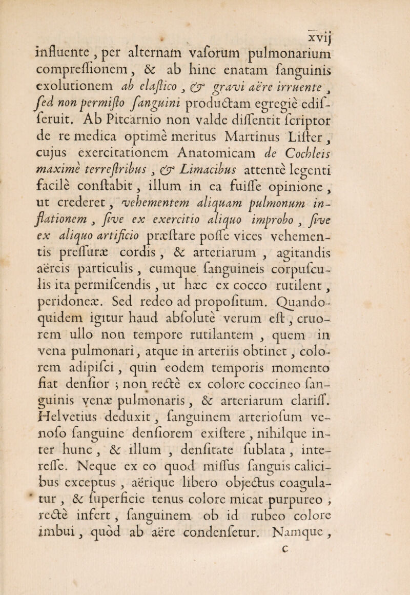influente , per alternam vaforum pulmonarium compreflionem, & ab hinc enatam fanguinis exolutionem ab elajlico & gravi aere irruente 3 fed non permijlo fanguini produdtam egregie edif- feruit. Ab Pitcarnio non valde diflentk feriptor de re medica optime meritus Martinus Lilier , cujus exercitationem Anatomicam de Cochleis maxime terreflribus 3 & Limacibus attente legenti facile conflabit, illum in ea fuifle opinione , ut crederet, vehementem aliquam pulmonum in¬ flationem ; five ex exercitio aliquo improbo , five ex aliquo artificio pncftare polle vices vehemen¬ tis preliurce cordis, & arteriarum , agitandis aereis particulis, cumque fanguineis corpufcu- lis ita permilcendis, ut heee ex cocco rutilent, peridonea;. Sed redeo ad propoli tum. Quando¬ quidem igitur haud ablolute verum eft , cruo- rem ullo non tempore rutilantem , quem in vena pulmonari, atque in arteriis obtinet, colo¬ rem adipifei, quin eodem temporis momento fiat denlior ; non redte ex colore coccineo ian- guinis vente pulmonaris, & arteriarum clarilT. Helvetius deduxit, fanguinem arteriofum ve- nolo fanguine denliorem exiftere , nihilque in¬ ter hunc , Sc illum } denlitate fublata , inte- relfe. Neque ex eo quod mifliis fanguis calici¬ bus exceptus , aerique libero objedtus coagula¬ tur j & fuperficie tenus colore micat purpureo , redte infert , fanguinem ob id rubeo colore imbui, <qubd ab aere condenfetur. Namque , c