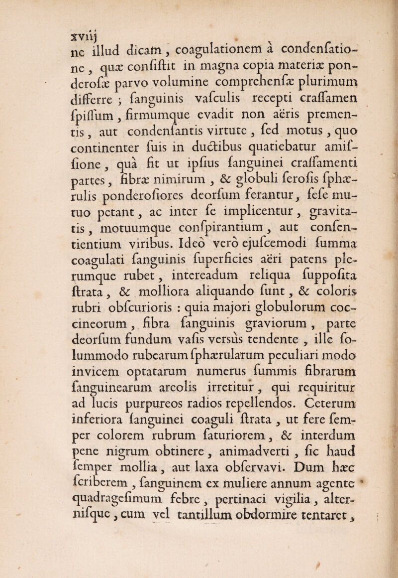 XV11J ne illud dicam , coagulationem a condenfatio- ne , qux confiftit in magna copia materia: pon¬ dero fx parvo volumine comprehenfx plurimum differre ; fanguinis vafculis recepti craffamen fpiffum, firmumque evadit non aeris premen¬ tis , aut condenfantis virtute , fed motus, quo continenter fuis in ductibus quatiebatur amif- iione, qua Ht ut ipfius fanguinei cralfamenti partes, fibrx nimirum , & globuli ferofis fphx- rulis ponderofiores deorfum ferantur, fefe mu¬ tuo petant, ac inter fe implicentur, gravita¬ tis , motuumque confpirantium y aut confcn- tientium viribus. Ideo vero ejufcemodi fumma coagulati fanguinis fuperficies aeri patens ple¬ rumque rubet, intereadum reliqua fuppofita ftrata, & molliora aliquando funt, & coloris rubri obfcurioris : quia majori globulorum coc¬ cineorum , fibra fanguinis graviorum, parte deorfum fundum vafis versus tendente , ille fo- lummodo rubearum fphxrularum peculiari modo invicem optatarum numerus fummis fibrarum fanguinearum areolis irretitur, qui requiritur ad lucis purpureos radios repellendos. Ceterum inferiora fanguinei coaguli ftrata , ut fere fem- per colorem rubrum faturiorem, 8c interdum pene nigrum obtinere, animadverti > fic haud femper mollia, aut laxa obfervavi. Dum hxc feriberem , fanguinem ex muliere annum agente  quadragefimum febre, pertinaci vigilia, alter- nifque, cum vel tantillum obdormire tentaret *