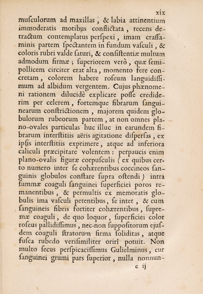 mufculorum ad maxillas, & labia attinentium immoderatis motibus confliftata , recens de¬ tractum contemplatus perfpexi, imam crafla- minis partem fpeCtantem in fundum vafculi, &c coloris rubri valde faturi, Sc confiftentia: multum admodum firma: fuperiorem vero, qua: femi- pollicem circiter erat alta, momento fere con¬ cretam , colorem habere rofeum languidilfi- mum ad albidum vergentem. Cujus phaenome¬ ni rationem dilucide explicare poflfe credide¬ rim per celerem, fortemque fibrarum fangui- nearum conftriCtionem , majorem quidem glo^ bulorum rubeorum partem , at non omnes pla- no-ovales particulas huc illuc in earundem fi¬ brarum interftitiis aeris agitatione difperfas , ex ipfis interftitiis exprimere, atque ad inferiora caliculi praecipitare volentem : perpaucis enim plano-ovalis figura: corpufculis ( ex quibus cer¬ to numero inter fe cohaerentibus coccineos fan- guinis globulos conflare fupra oftendi ) intra fu mina: coaguli fanguinei fuperficiei poros re¬ manentibus , & permultis ex memoratis glo¬ bulis ima vafculi petentibus, fe inter , & cum fanguineis fibris fortiter cohaerentibus, fupre- ma: coaguli, de quo loquor, fuperficiei color rofeus pallidifiimus, nec-non fuppofitorum ejul- dem coaguli liratorum firma foliditas, atque fufea rubedo verifimiliter oriri potuit. Non multo fecus perfpicacilTimus Gulielminus, cur fanguinei grumi pars fuperior, nulla nonnun- c 1J