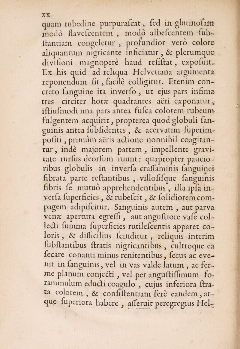 / XX quam rubedine purpurafcat, fed in glutinofam modo flavefcentem , modo albefcentem fub- ftantiam congeletur , profundior vero colore aliquantum nigricante inficiatur , tk plerumque divifioni magnopere haud refiftat, expofuit. Ex his quid ad reliqua Helvetiana argumenta reponendum fit, facile colligitur. Etenim con¬ creto fanguine ita inverfo , ut ejus pars infima tres circiter horas quadrantes aeri exponatur, iftiufmodi ima pars antea fufea colorem rubeum fulgentem acquirit, propterea quod globuli (an¬ guinis antea fubfidentes, & acervatim fuperim- pofiti, primum aeris adtione nonnihil coagitan¬ tur , inde majorem partem, impellente gravi¬ tate rurfus deorfum ruunt: quapropter paucio¬ ribus globulis in inverfa crafiaminis fanguinei fibrata parte reftantibus ,. villofilque fanguinis fibris fe mutuo apprehendentibus, illa ipfa in¬ verfa fuperficies, & rubefeit, & folidiorem com¬ pagem adipifeitur. Sanguinis autem , aut parva venas apertura egreffi , aut anguftiore vafe col¬ legii fumma fuperficies rutilefeentis apparet co¬ loris , & difficilius fcinditur , reliquis interim fubflantibus ftratis nigricantibus, cultroque ea fecare conanti minus renitentibus, fecus ac eve¬ nit in fanguinis, vel in vas valde latum , ac fer- me planum conjefti, vel per anguftilfimum fo- raminulum edudti coagulo , cujus inferiora lira¬ ta colorem , & confiilentiam fere eandem, at¬ que fuperiora habere , afferuit peregregius Hei-