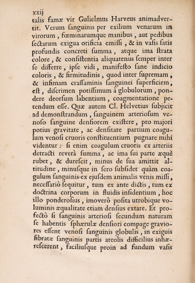 talis fam.v vir Gulielmus Harveus animadver¬ tit. Verum fanguims per exilium venarum in yirorum , fceminarumque manibus , aut pedibus fertarum exigua orificia emiffi , & in vafis fatis profundis concreti fumma, atque ima ftrata colore , Sc confiftentia aliquatenus femper inter fe differre, ipfe vidi, manifefto fane indicio coloris, & firmitudinis} quod inter fupremam , & infimam cralfaminis fanguinei fuperficiein, eft, difcrimen potiflimum a globulorum, pon¬ dere dcorfum labentium, coagmentatione pe¬ tendum elfe. Quae autem Cl. Helvetius fubjicit ad demonftrandum , fanguinem arteriofum ve- nofo fanguine denfiorem exiftere, pro majori ootius gravitate , ac denfitate partium coagu¬ lum venofi cruoris conftituentium pugnare mihi videntur : fi enim coagulum cruoris ex arteriis detrahi revera fumma, ac ima fui parte aeque rubet, &c durefcit, minus de fua amittit al¬ titudine , minufque in fero fubfidet quam coa¬ gulum fanguinis ex ejufdem animalis venis miffi, neceffario fequitur , tum ex ante didtis , tum ex dodtrina corporum in fluidis infidentium , hoc illo ponderofius, imovero pofita utrobique vo¬ luminis xqualitate etiam denfius extare. Et pro- fe6fco fi fanguinis arteriofi fecundum naturam fe habentis fphaerulae denfiori compage gravio¬ res effent venofi fanguinis globulis, in exiguis fibratae fanguinis partis areolis difficilius infiae- refcerent, faciliufque proin ad fundum vafis