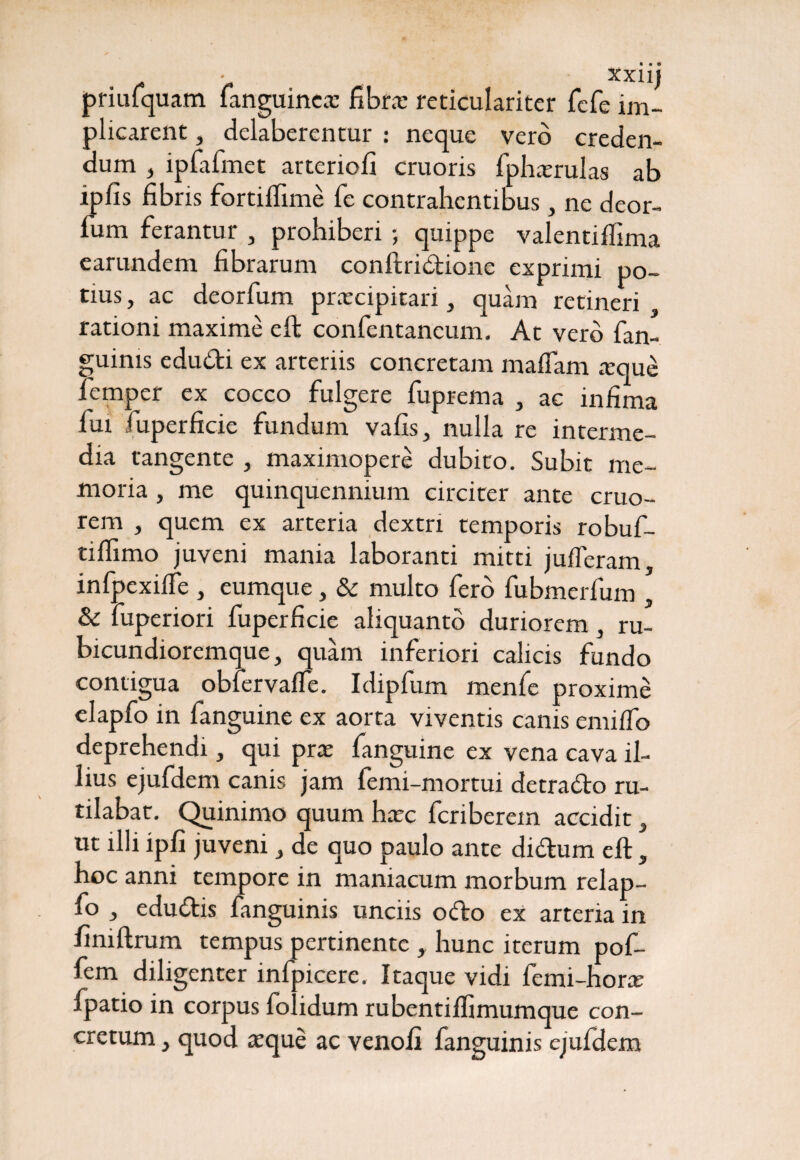 priufquam languincx fibrae reticulariter fcfe im¬ plicarent , delaberentur : neque vero creden¬ dum t ipfafmet atteriofi cruoris fphaerulas ab ipfis fibris fortiftime fe contrahentibus, ne deor- him ferantur , prohiberi; quippe valentiffima earundem fibrarum conftridione exprimi po¬ tius , ac deorfum praecipitari, quam retineri rationi maxime eft confentancum. At vero fan¬ guinis edudi ex arteriis concretam mafTam xque lemper ex cocco fulgere fuprema , ac infima fui fuperficie fundum vafis, nulla re interme¬ dia tangente , maximopere dubito. Subit me¬ moria , me quinquennium circiter ante cruo- rem , quem ex arteria dextri temporis robuf- tiflimo juveni mania laboranti mitti jufleram, infpexifle , eumque, & multo fero fubmerfum , & fuperiori fuperficie aliquanto duriorem 3 ru- bicundioremque, quam inferiori calicis fundo contigua obfervalfe. Idipfum menfe proxime elapfo in fanguine ex aorta viventis canis emilfo deprehendi, qui prae fanguine ex vena cava il¬ lius ejufdem canis jam femi-mortui detracto ru¬ tilabat. Quinimo quum haec fcriberem accidit} ut illi ipfi juveni t de quo paulo ante didum eft , hoc anni tempore in maniacum morbum relap- fo j edudis fanguinis unciis odo ex arteria in fimftrum tempus pertinente , hunc iterum pof- fem diligenter infpicere. Itaque vidi femi-horx fpatio in corpus folidum rubentiftimumque con¬ cretum } quod aeque ac venofi fanguinis ejufdem