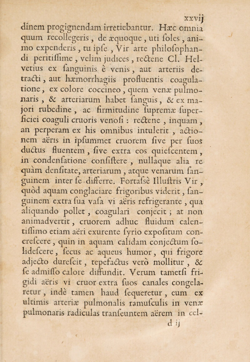 clinem progignendam irretiebantur. Haic omnia quum recollegeris, de xquoque, uti Ioles, ani¬ mo expenderis, tu ipfe } Vir arte philofophan- di peritilfime , velim judices, re£tene Cl. Hel¬ vetius ex fanguinis e venis, aut arteriis de¬ trahi , aut hxmorrhagiis profluentis coagula¬ tione , ex colore coccineo , quem venx pulmo¬ naris , & arteriarum habet fanguis, & ex ma¬ jori rubedine , ac firmitudine fupremx fuper- ficiei coaguli cruoris venofi : redtenc 3 inquam, an perperam ex his omnibus intulerit , adtio- nem aeris in ipfummet cruorem five per fuos dudbus fluentem , five extra eos quiefeentem , in condenfatione confiftere , nullaque alia re quam denfitate, arteriarum, atque venarum fan- guinem inter fe differre. Fortafse Illuftris Vir , quod aquam conglaciare frigoribus viderit, fan- guinem extra fua vafa vi aeris refrigerante , qua aliquando pollet, coagulari conjecit ; at non animadvertit, cruorem adhuc fluidum calen- tiflimo etiam aeri exurente fyrio expolitum con- crelcere , quin in aquam calidam conjedtum fo- lidefcere, fecus ac aqueus humor, qui frigore adje£to durefeit, tepefadhxs vero mollitur , & fe admiflo calore diffundit. Verum tametfi fri- gidi aeris vi eruor extra fuos canales congela¬ retur , inde tamen haud fequeretur , eum ex ultimis arterix pulmonalis ramufculis in venx pulmonaris radiculas tranleuntem aerem in ccl-