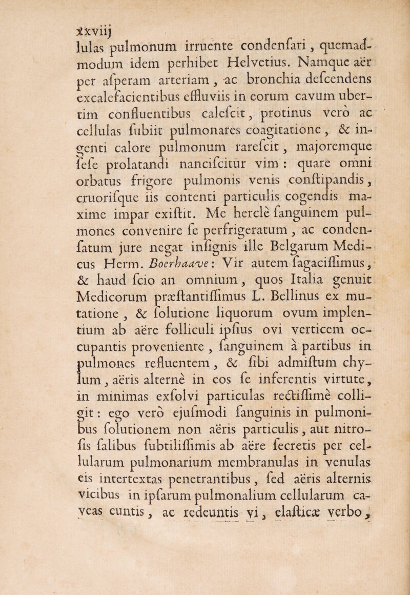 tfxviij lulas pulmonum irruente condenfari, quemad¬ modum idem perhibet Helvetius. Namque aer per afperam arteriam, ac bronchia defeendens excalefacientibus effluviis in eorum cavum uber- tim confluentibus calefcit, protinus vero ac cellulas fubiit pulmonares coagitatione, & in¬ genti calore pulmonum rarefeit, majoremque lefe prolatandi nancifcitur vim : quare omni orbatus frigore pulmonis venis eonltipandis, cruorifque iis contenti particulis cogendis ma¬ xime impar exiftit. Me hercle fanguinem pul¬ mones convenire fe perfrigeratum , ac conden- fatum jure negat infignis ille Belgarum Medi¬ cus Herm. Boerhawve: Vir autem fagaciflimus, & haud fcio an omnium, quos Italia genuit Medicorum prxftantiflimus L. Bellinus ex mu¬ tatione , & lolutione liquorum ovum implen¬ tium ab aere folliculi i piius ovi verticem oc¬ cupantis proveniente , fanguinem a partibus in pulmones refluentem& libi admiftum chy¬ lum , aeris alterne in eos fe inferentis virtute, in minimas exfolvi particulas redtiflime colli¬ git : ego vero ejulmodi languinis in pulmoni¬ bus folutionem non aeris particulis, aut mtro- fis falibus fubtiliflimis ab aere fecretis per cel¬ lularum pulmonarium membranulas in venulas eis intertextas penetrantibus, fed aeris alternis vicibus in ipfarum pulmonalium cellularum ca¬ veas euntis, ac redeuntis vi 3 elaftic* verbo,