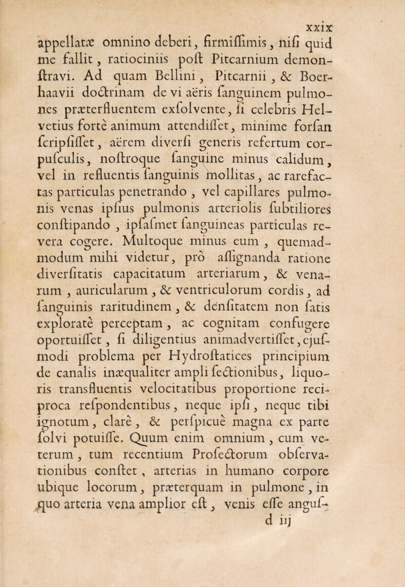 xxir appellat# omnino deberi , firmiffimis, nifi quid me fallit, ratiociniis poft Pitcarnium demon- ftravi. Ad quam Bellini, Pitcarnii, & Boer- haavii dodtnnam de vi aeris ianguinem pulmo¬ nes praeterfluentem ex folv ente, ii celebris Hel¬ vetius forte animum attendiflet, minime forfan fcripfiflet, aerem, diverfi generis refertum cor- pufculis, noftroque fanguine minus calidum, vel in refluentis fanguinis mollitas, ac rarefac¬ tas particulas penetrando , vel capillares pulmo¬ nis venas ipfius pulmonis arteriolis fubtiliores conftipando , ipfafmet fanguineas particulas re¬ vera cogere. Multoque minus eum , quemad¬ modum mihi videtur, pro aflignanda ratione diverfitatis capacitatum arteriarum, & vena¬ rum , auricularum , & ventriculorum cordis, ad fanguinis raritudinem, & denfitatem non fatis explorate perceptam, ac cognitam confugere oportuiflet, fl diligentius animadvertiflet, ejuf- modi problema per Hydroftatices principium de canalis inaequaliter ampli fedtionibus, liquo¬ ris transfluentis velocitatibus proportione reci¬ proca relpondentibus, neque iph , neque tibi ignotum, clare, & perfpicue magna ex parte folvi potuiife. Quum enim omnium , cum ve¬ terum , tum recentium Profedtorum obferva- tionibus conflet , arterias in humano corpore ubique locorum, praeterquam in pulmone , in quo arteria vena amplior eft, venis elfe anguf-