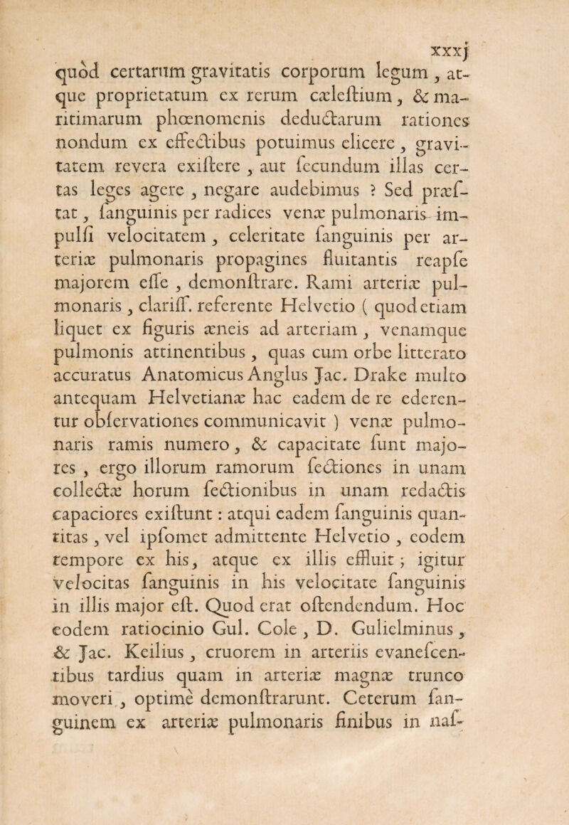 XXXj quod certarum gravitatis corporum legum , at¬ que proprietatum ex rerum cadeflium, & ma¬ ritimarum phaenomenis deductarum rationes nondum ex effeCtibus potuimus elicere, gravi¬ tatem revera exiffere , aut fecundum illas cer¬ tas leges agere , negare audebimus ? Sed praef- tat, fanguinis per radices vena: pulmonaris- im- pulfi velocitatem , celeritate fanguinis per ar¬ teria: pulmonaris propagines fluitantis reapfe majorem e (Te , demonftrare. Rami arteria: pul¬ monaris , clariff. referente Helvetio ( quod etiam liquet ex figuris aeneis ad arteriam , venamque pulmonis attinentibus, quas cum orbe litterato accuratus Anatomicus Anglus Jac. Drake multo antequam Helvetiana: hac eadem de re ederen¬ tur obfervationes communicavit ) vena: pulmo¬ naris ramis numero, & capacitate funt majo¬ res , ergo illorum ramorum feCtiones in unam colleCbe horum fecfiombus in unam redaCtis capaciores exiftunt: atqui eadem fanguinis quan¬ titas , vel lpfomet admittente Helvetio , eodem rempore ex his, atque ex illis effluit; igitur velocitas fanguinis in his velocitate fanguinis in illis major eft. Quod erat offendendum. Hoc eodem ratiocinio Gul. Cole, D. Gulielminus, & Jac. Keilius, cruorem in arteriis evanefeen- tibus tardius quam in arteria: magnae trunco moveri , optime demonftrarunt. Ceterum fan- guinem ex arterite pulmonaris finibus in naf-