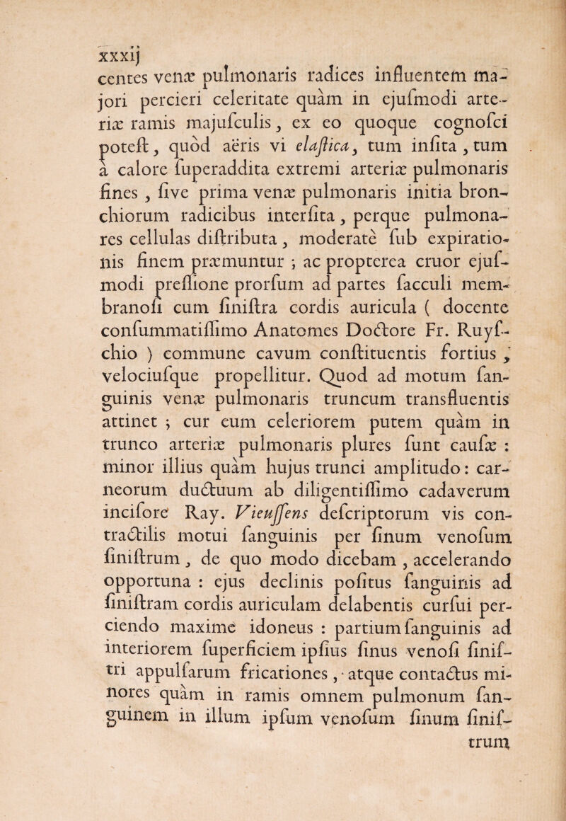 ccntes venae pulmonaris radices influentem ma¬ jori percieri celeritate quam in ejufmodi arte¬ ria: ramis majufculis, ex eo quoque cognofci poteft, quod aeris vi elaftica} tum infita , tum a calore fuperaddita extremi arteriae pulmonaris fines, five prima venae pulmonaris initia bron¬ chiorum radicibus interlita, perque pulmona¬ res cellulas diftributa, moderate fub expiratio- nis finem praemuntur ; ac propterea eruor ejuf¬ modi preflione prorfum ad partes facculi mem¬ brano ii cum finillra cordis auricula ( docente confummatiflimo Anatomes Dodtore Fr. Ruyf- chio ) commune cavum, conftituentis fortius , velociufque propellitur. Quod ad motum fan- guinis vena: pulmonaris truncum transfluentis attinet ; cur eum celeriorem putem quam in trunco arteriae pulmonaris plures funt caufie : minor illius quam hujus trunci amplitudo: car¬ neorum dudtuum ab diligentilfimo cadaverum incifore Ray. Vieuffens deferiptorum vis con- tradlilis motui fanguinis per linum venofum finiftrum , de quo modo dicebam , accelerando opportuna : ejus declinis politus fanguinis ad finiftram cordis auriculam delabentis curfui per¬ ciendo maxime; idoneus : partium fanguinis ad interiorem fuperficiem iplius linus venoli linif- tri appulfarum fricationes, • atque contadlus mi¬ nores quam in ramis omnem pulmonum fan- guinem in illum ipfum venofum linum linif- trum