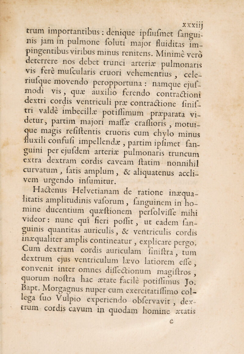 mim importantibus: denique ipfiufmet fangui- nis jam in pulmone foluti major fluiditas im¬ pingentibus viribus mmus renitens. Minime vero deterrere nos debet trunci arteria; pulmonaris vis fere mufcularis cruori vehementius , cele- riufque movendo peropportuna : namque ejuf- modi vis, qua; auxilio ferendo contradtioni dextri cordis ventriculi prx contractione fmif- tri valde imbecilla: potiflimum prxparata vi- detui, partim majori maifx craffioris , motui¬ que magis relidentis cruoris cum chylo minus fluxili confufi impellendae, partim ipfimet fan- guini per ejufdem arterix pulmonaris truncum extra dextram cordis caveam ftatim nonnihil curvatum „ fatis amplum , & aliquatenus accli¬ vem urgendo infumitur. Hadlenus Helvetianam de ratione inxqua- htatis amplitudinis vaforum, fanguinem in ho~ mine ducentium quxftionem perfolviile mihi videor : nunc qui fieri poffit, ut eadem fan- guims quantitas auriculis 3 & ventriculis cordis inxqualiter amplis contineatur , explicare pergo. Cum dextram cordis auriculam finiftra, tum dextrum ejus ventriculum lxvo latiorem cife , convenit inter omnes dilTedcioiium magiftros y quorum noilra hac artate facile potiflirnus Jo, Bapt. Morgagnus nuper cum exercitatiifimo col¬ lega fuo Vulpio experiendo obfervavit , dex¬ trum cordis cavum in quodam homine retatis e