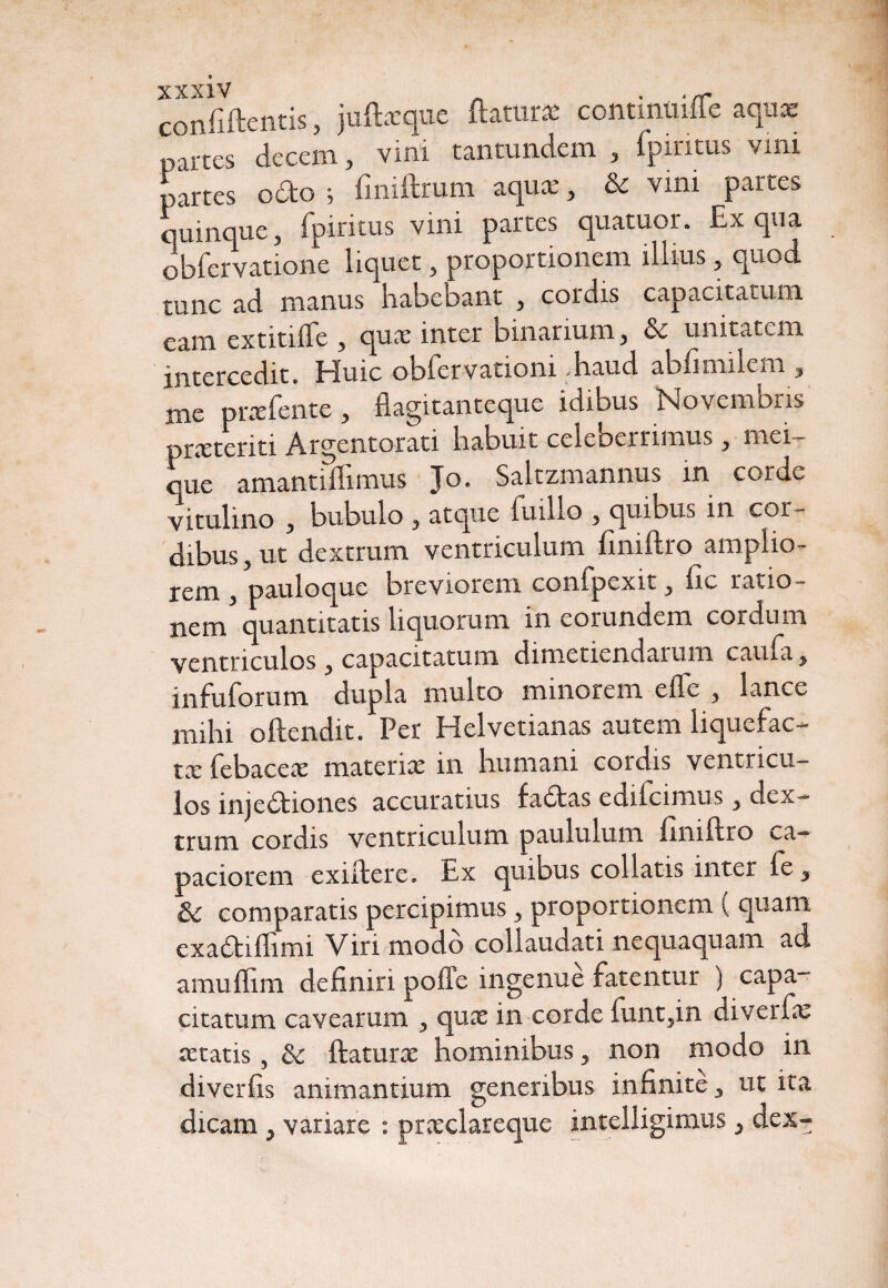 confiftetitis, juftsque flaturi contintiifle aquae partes decem, vini tantundem , fpiritus vim partes o£to ; fmiftrum aqua:, & vini partes quinque, fpiritus vini partes quatuor. Ex qua obfervatione liquet, proportionem illius, quod, tunc ad manus habebant , cordis capacitaium eam extitiife , qux inter binarium, & unitatem intercedit. Huic obfervationi .haud abfimilem , me praefente, flagitanteque idibus Novembris prxteriti Argentorati habuit celeberrimus, mei¬ que amantOlimus Jo. Saltzmannus in corde vitulino , bubulo , atque ii'.illo , quibiia in coi- dibus, ut dextrum ventriculum finiftro amplio¬ rem , pauloque breviorem confpexit, fic ratio¬ nem quantitatis liquorum in eorundem cordum ventriculos , capacitatum dimetiendarum cama, infuforum dupla multo minorem effe , lance mihi oftendit. Per Helvetianas autem liquefac¬ ta: febaceae materia: in humani cordis ventricu¬ los inje&iones accuratius fadas edifcimus, dex¬ trum cordis ventriculum paululum finiftro ca¬ paciorem exiftere. Ex quibus collatis inter fe, & comparatis percipimus, proportionem ( quam exa&iffimi Viri modo collaudati nequaquam ad amuflim definiri poffe ingenue fatentur ) capa¬ citatum cavearum , qux in corde funt,in diverfa: artatis, & ftatura: hominibus, non modo in diverfis animantium generibus infinite, ut ita dicam, variare : prsclareque intelligimus, dex-