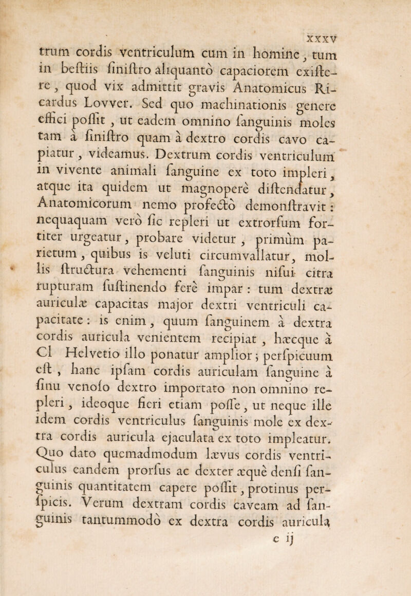 trum cordis ventriculum cum in homine , tum in beftiis finiftro aliquanto capaciorem exiibe- re, quod vix admittit gravis Anatomicus Ri- cardus Lovver. Sed quo machinationis genere dhei poflit , ut eadem omnino languinis moles tam a finiftro quam a dextro cordis cavo ca¬ piatur , videamus. Dextrum cordis ventriculum in vivente animali fanguine ex toto impleri, atque ita quidem ut magnopere diftendatur, Anatomicorum nemo profedto demonftravit: nequaquam vero fic repleri ut extrorfum for¬ titer urgeatur, probare videtur , primum pa¬ rietum , quibus is veluti circumvallatur, mol¬ lis ftrubtura vehementi fanguinis nifui citra rupturam fuftinendo fere impar : tum dextra; auricula: capacitas major dextri ventriculi ca¬ pacitate : is enim, quum fanguinem a dextra cordis auricula venientem recipiat , hxcque a Cl Helvetio illo ponatur amplior; peripicuum efh , hanc ipfam cordis auriculam fanguine a hnu venolo dextro importato non omnino re¬ pleri , ideoque fieri etiam polle, ut neque ille idem cordis ventriculus fanguinis mole ex dex¬ tra cordis auricula ejaculata ex toto impleatur. Quo dato quemadmodum Lxvus cordis ventri¬ culus eandem prorlus ac dexter xque denfi fan¬ guinis quantitatem capere poflit, protinus per- lpicis. Verum dextram cordis caveam ad fan¬ guinis tantummodo ex dextra cordis auricula e ij