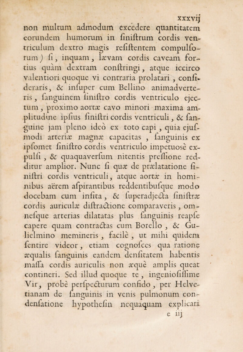 XXXVIJ non multum admodum excedere quantitatem eorundem humorum in finiftrum cordis ven¬ triculum dextro magis refiftentem compulfo- rum) 11, inquam, larvam cordis caveam for¬ tius quam dextram conftringi, atque iccirco valentiori quoque vi contraria prolatari , conii* deraris, & infuper cum Bellino animadverte¬ ris , fanguinem limftro cordis ventriculo ejec¬ tum , proximo aorta cavo minori maxima am¬ plitudine iplius liniftri cordis ventriculi, &c fan- -guine jam pleno ideo ex toto capi , quia ejuf- modi arteria: magna capacitas , fanguinis ex ipfomet finiftro cordis ventriculo impetuose ex¬ puli! , & quaquaverfum nitentis prellione red¬ ditur amplior. Nunc 11 qua de pralatatione fi~ niftri cordis ventriculi, atque aorta in homi¬ nibus aerem afpirantibus reddentibufque modo docebam cum infita, & fuperadjecta lini lira cordis auricula diftractione comparaveris, om- nefque arterias dilatatas plus fanguinis reapfe capere quam contradfas cum Botello , & Gu- lielmino memineris , facile , ut mihi quidem fentire videor, etiam cognofces qua ratione aqualis fanguinis eandem denlitatem habentis maffa cordis auriculis non aque amplis queat contineri. Sed illud quoque te , ingenioli llime Vir, probe perfpedturum confido , per Helve- tianam de fanguinis in venis pulmonum con- denfatione hypothefin nequaquam explicari