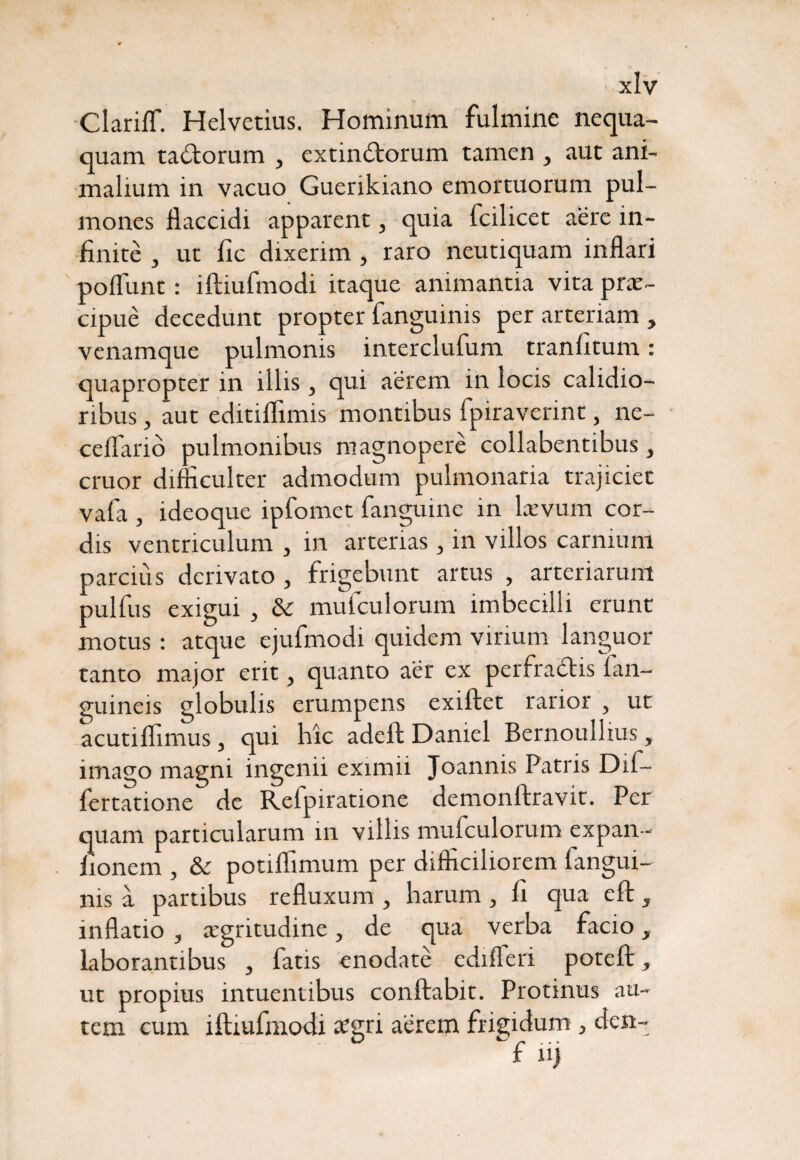 Clariff. Helvetius. Hominum fulmine nequa¬ quam tadorum , extindorum tamen , aut ani¬ malium in vacuo Guerikiano emortuorum pul¬ mones flaccidi apparent, quia fcilicet aere in¬ finite , ut fic dixerim, raro neutiquam inflari poliunt: iftiufmodi itaque animantia vita prae¬ cipue decedunt propter fanguinis per arteriam , venamque pulmonis interclufum tranfitum: quapropter in illis, qui aerem in locis calidio¬ ribus , aut editiflimis montibus fpiraverint, ne- ceflarib pulmonibus magnopere collabentibus, eruor difficulter admodum pulmonaria trajiciet vafa , ideoque ipfomet fanguine in laevum cor¬ dis ventriculum 3 in arterias, in villos carnium parcius derivato , frigebunt artus , arteriarum pulfus exigui , & mufculorum imbecilli erunt motus: atque ejufmodi quidem virium languor tanto major erit, quanto aer ex perfradis fan- guineis globulis erumpens exiftet rarior , ut acutiflimus, qui hic adeftDaniel Bernoullius, imago magni ingenii eximii Joannis Patris Dif- fertatione de Refpiratione demonftravit. Per quam particularum in villis mufculorum expan- iionem , & potiffimum per difficiliorem fangui¬ nis a partibus refluxum , harum , fi qua eft, inflatio 3 aigritudine, de qua verba facio, laborantibus , fatis enodate edifleri poteft, ut propius intuentibus conflabit. Protinus au¬ tem cum iftiufmodi oegri aerem frigidum > den-