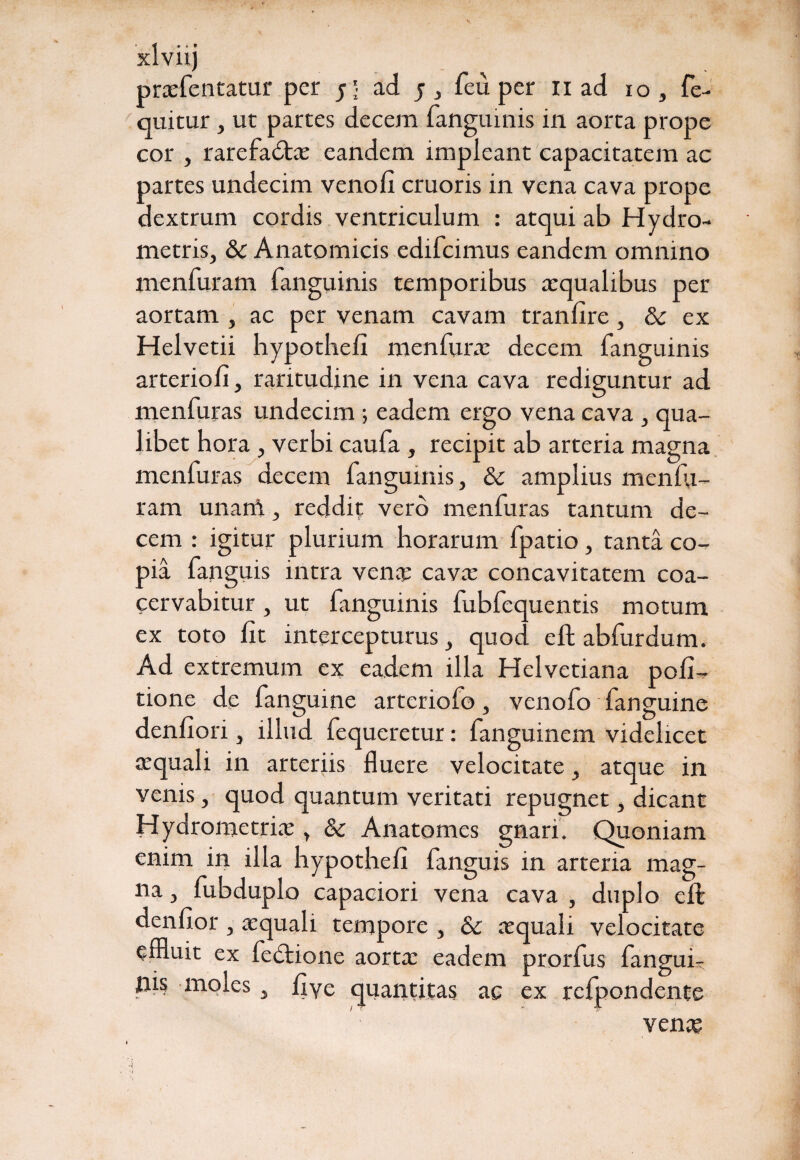 r xlviij prxfentatur per y \ ad y, feu per ii ad io , fe- quitur, ut partes decem fanguinis in aorta prope cor , rarefabta: eandem impleant capacitatem ac partes undecim venoli cruoris in vena cava prope dextrum cordis ventriculum : atqui ab Hydro- metris, & Anatomicis edifcimus eandem omnino menfuram fanguinis temporibus aequalibus per aortam , ac per venam cavam tranfire , & ex Helvetii hypothefi menfurac decem fanguinis arteriofi, raritudine in vena cava rediguntur ad menfuras undecim ; eadem ergo vena cava , qua¬ libet hora , verbi caufa , recipit ab arteria magna menfuras decem fanguinis, & amplius menlu- ram unani, reddit vero menfuras tantum de¬ cem : igitur plurium horarum fpatio, tanta co¬ pia fanguis intra vena; cava: concavitatem coa¬ cervabitur , ut fanguinis fubfequentis motum ex toto lit intercepturus, quod eft abfurdum. Ad extremum ex eadem illa Helvetiana poli¬ tione de fanguine arteriofo, venofo fanguine denliori, illud fequeretur: fanguinem videlicet a:quali in arteriis fluere velocitate, atque in venis, quod quantum veritati repugnet, dicant Hydrometriae, & Anatomes gnari. Quoniam enim in illa hypothefi fanguis in arteria mag¬ na , fubduplo capaciori vena cava , duplo eft denfior , atquali tempore , & aequali velocitate effluit ex fedtione aortx eadem prorfus fangui- pis moles, fiye quantitas ac ex rclpondente vena?