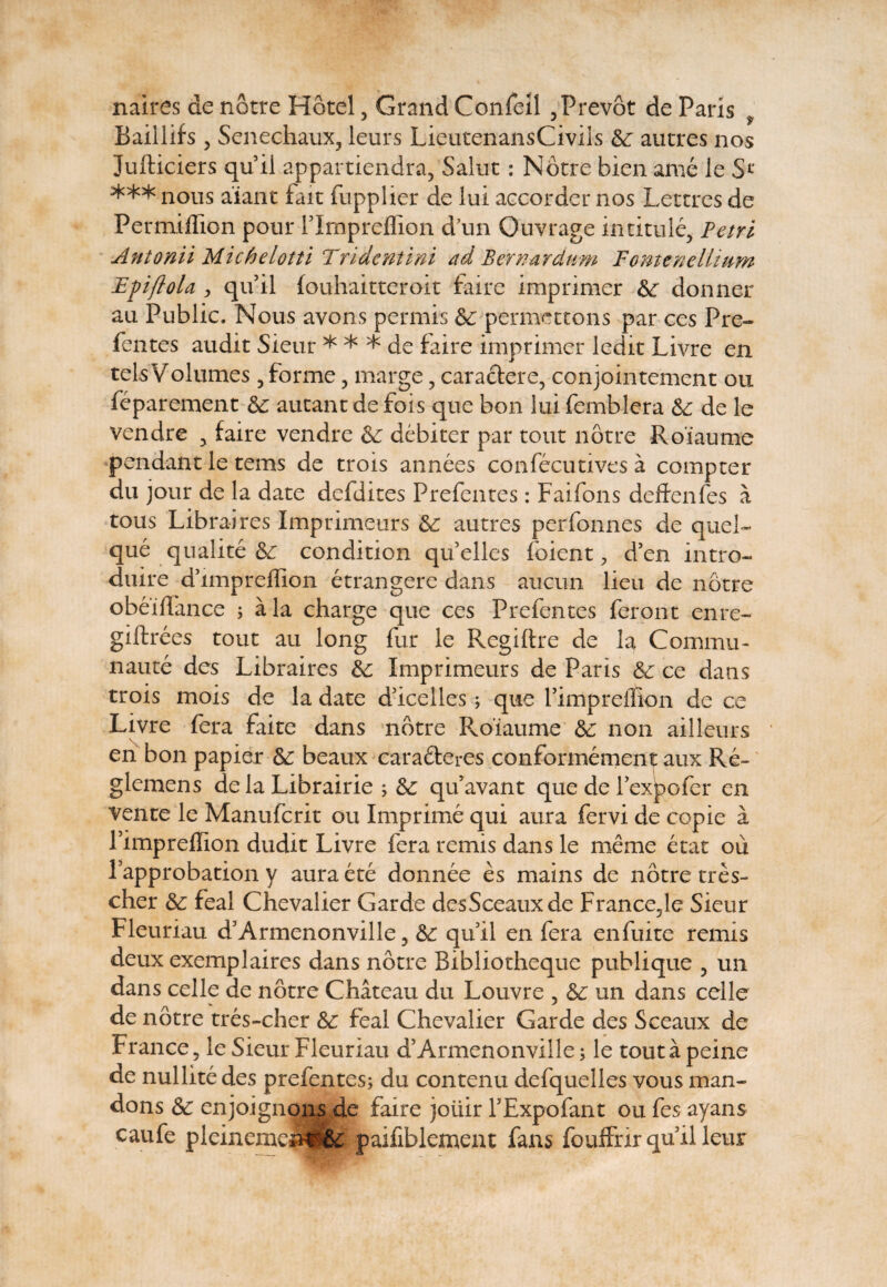 Baillifs 5 Senechaux, leurs LieutenansCivils Se autres nos Jufticiers quii appartiendra, Salut: Notre biename le Sl‘ *** nous aiant fait fupplier de lui accorder nos Lettres de Permiffion pour PImpreflion d’un Ouvrage in titule, Petri Antonii Michelotti Tridcntini ad B er nardum Fomenelltum EpfloU > qifil fouhaitteroit faire imprimer Se donner au Public. Nous avons pennis Se pcrmcttons par ces Pre¬ fentes audit Sieur * * * de faire imprimer ledit Livre en telsVolumes 5 for me, marge, caraclere, conjointement ou feparement Se autant de fois que bon lui femblera Se de le vendre , faire vendre Se debiter par tout notre Roiaume pendant le tems de trois annees confecutives a compter du jour de la date defdites Prefentes: Faifons deffenfes a tous Libraires Imprimeurs Se autres perfonnes de quel- que qualite Se condition quelles foient, d’en intro- duire dffinpreffion etrangere dans aucun lieu de notre obeiffance ; a la charge que ces Prefentes ferent enre- giftrees tout au long fur le Regiftre de la Commu- naute des Libraires Se Imprimeurs de Paris Se ce dans trois mois de la date ddcelles; que fimpreffion de ce Livre fera faite dans notre Roiaume Se non ailleurs V en bon papier Se beaux caraSteres conformement aux Re- glemens de la Librairie ; Se quavant que de Pexpofer en vente le Manufcrit ou Imprime qui aura fervi de copie a Pimpreffion dudit Livre fera remis dans le meme e tat oii lapprobation y auraete donnee es mains de notre tres- cher Se feal Chevalier Garde desSceauxde France5le Sieur Fleuriau d5Armenonville, Se quii en fera enfuite remis deux exemplaires dans notre Bibliotheque publique 5 un dans celle de notre Chateau du Louvre ? Se un dans celle de notre tres-cher Se feal Chevalier Garde des Sceaux de France, le Sieur Fleuriau d’Armenonville; le toutapeine de nullitedes prefentes; du contenu defquelles vous man- dons Se enjoignons de faire joiiir PExpofant ou fes ayans caufe pleinemeisrSe paifiblement fans fouffrirquiileur