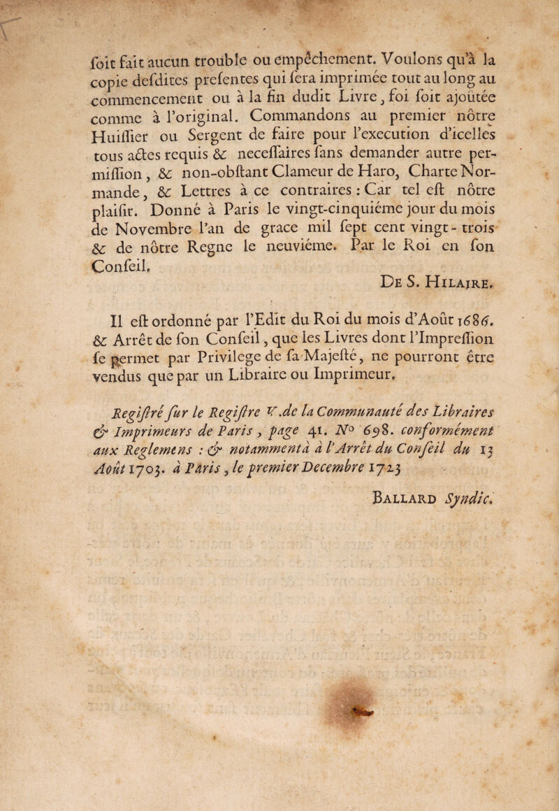 foit fait aucun trouble ou empechement. Voulons qui la copie defdites prefentes qui fera imprimee tout au long au commencement ou a la fin dudit Livre} foi foit ajoutee comme a 1’original. Commandons au premier notre Hiullier ou Sergent de faire pour 1’execution d’icelles tous actcs requis & ncccflaires fans demander autre per- miilion . &c non-obftant Clameur de Haro, Charte Nor- mande ? Lettres a ce contraires : Car tel eft notre plaifir. Donne a Paris le vingt-cinquieme jour du mois de Novembre Pan de grace mil fept cent vingt- trois &: de notre Regne le neuvieme. Par le Roi en fon Confeil, , De S. Hilaire, II eft ordonne par PEdit du Roi du mois d’Aout &; Arret de fon Confeil, que les Livres dont llmpreftion fe permet par Privilege de fa Majefte, ne pourront etre vendus que par un Libraire ou Xmprimeur, Regifire fur le Regifre V.dc la Communaute des Libraires & Jmprimeurs de Paris age 41. N° 69 8. conformement aux Reglemens :& notammenta a t Arret du Confeil du 13 Aout 1703. a Raris 3 le premier Decembre 172.3 ' Ballard Syndic;