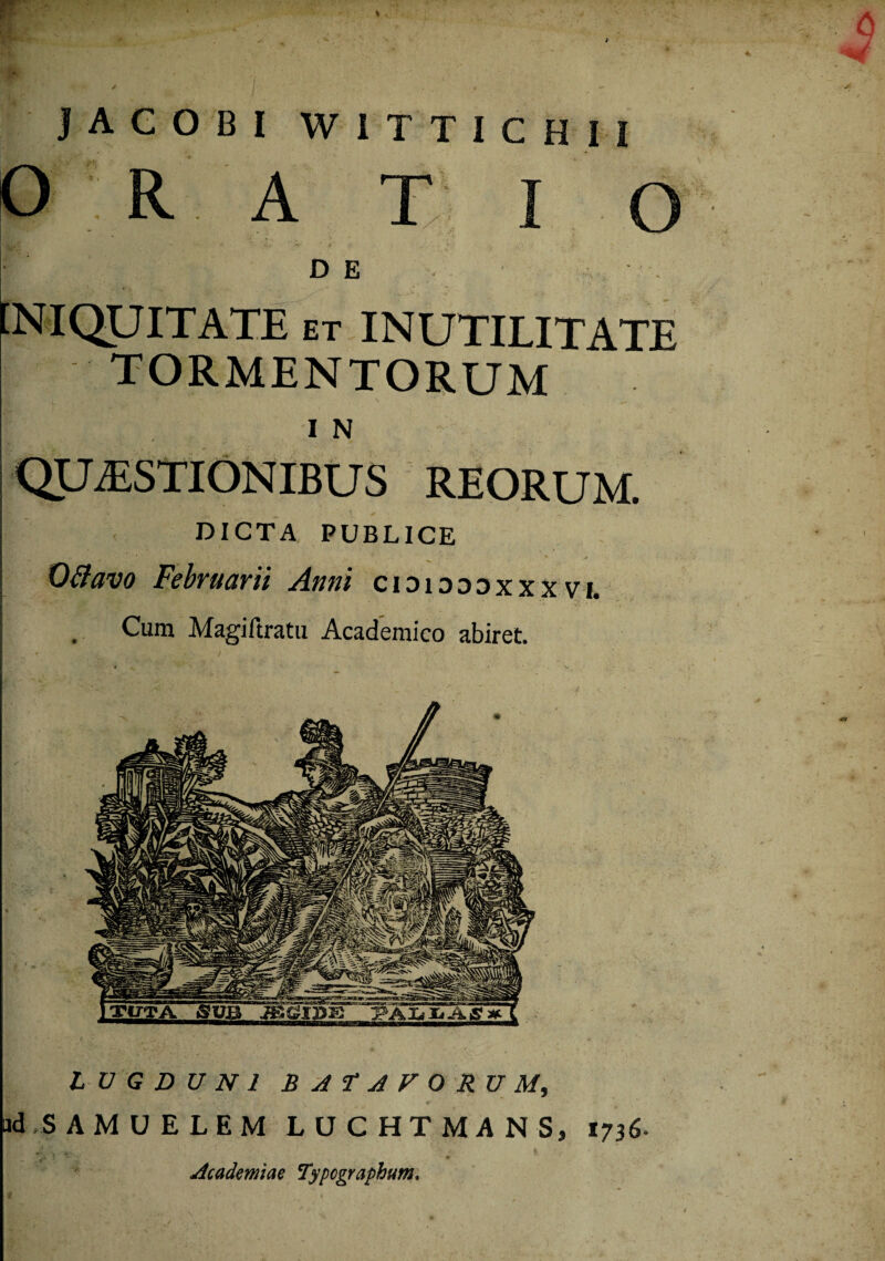 1 A C O B I WITTICHM O R A T I O DE INIQUITATE et INUTILITATE TORMENTORUM I N QUESTIONIBUS REORUM. DICTA PUBLICE 0flavo Februarii Anni cididddxxxvi. I . Cum Magiftratu Academico abiret. LUGDUNI BATAVORUM, ad SAMUELEM LUCHTMANS, t736- Academiae Typcgraphum,