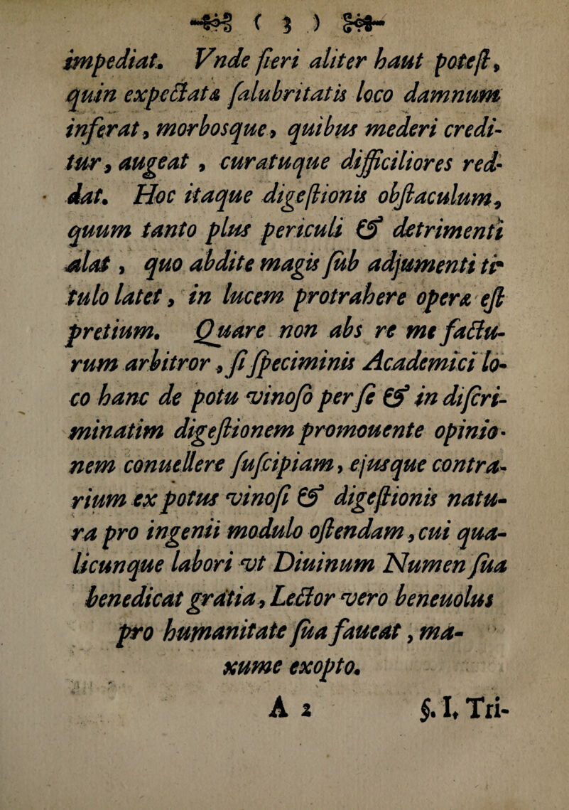 impediat. feri aliter kaut potefl, quin expcilats, falubritatu loco damnum inferat i morbosque > quibus mederi credi¬ tur, augeat, curatuque difficiliores red- ■ dat. Hoc itaque digeflionis objlaculum, quum tanto plus periculi & detrimenti alat, quo abdite magis fub adjumenti tr iulo latet, in lucem protrahere opera ejl pretium. Quare non abs re me fatu¬ rum arbitror , fi fpeciminis Academici lo¬ co hanc de potu 'uinofo per fe & in difcri- minatim digeflionem promonente opinio¬ nem conuellere fufcipiam, e jus que contra¬ rium ex potus ‘vinofi &“ digeflionis natu¬ ra pro ingenii modulo oflendam, cui qua¬ licunque labori vt Diuinum Numen fua benedicat gratia, Leflor vero beneuolui pro humanitate fua faueat, ma- xume exopto* A 2 §. I Tri-