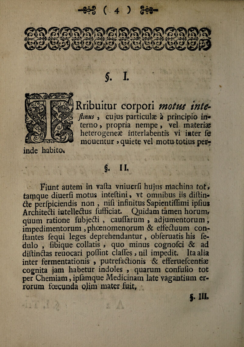 » §*•- Rribuitur corpori motus inte- fimus , cujus particulae a principio iit* terno > propria nempe> vel materias heterogeneae iriterlabentis vi inter fe mouentur > quiete vel motu totius per-? inde habita* §. II. Fiunt autem in vafta vniuerfi hujus machina tot# tamque diuerfi motus inteftini, vt omnibus iis diftin* fle perfpiciendis non , nifi infinitus Sapientiflimi ipfius Architedi intelledus fufficiat. Quidam tamen horum# quum ratione fubjedi , cauffarum , adjumentorum, impedimentorum ,phoenomenorum & elfecluum con¬ flantes fequi leges deprehendantur , obferuatis his fe- dulo , fibique collatis^, quo minus cognofci & ad diftindas reuocari poflint clafles > nil impedit. Ita alia inter fermentationis > putrefadionis & efferuefcentiae cognita jam habetur indoles , quarum confufio tot per Chemiam, ipfamque Medicinam late vagantium er¬ rorum foecunda ojim mater fuit, j. IIL ( 4