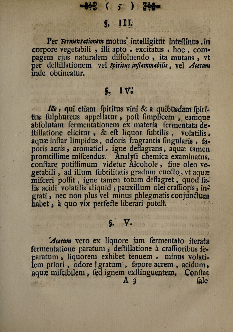 «8®| ( s ) SH- S. IIL Per Termentatmm motus” intelligitur inteftinus ,iri corpore vegetabili , illi apto , excitatus % hoc > com¬ pagem ejus naturalem diffoluendo , ita mutans > vt per deftillationem vel Spiritus infimmubilis, vel Acetum mde obtineatur. & iv; * Uli, qui etiam Ipiritus vini & a quibusdam fpiri- tus fulphureus appellatur, poft fimplicem , eamque abfolutam fermentationem ex materia fermentata de- ftillatione elicitur , & eft liquor fubtilis , volatilis * aquae inftar limpidus, odoris fragrantis lingularis # fa- poris acris > aromatici» igne deflagrans, aquae tamen promtiflime mifcendus. Analyli chemica examinatus, conflare potiflimum videtur Alcohole , liue oleo ve¬ getabili, ad illum fubtilitatis gradum eue&o, vt aquae mifceri poflit, igne tamen totum deflagret, quod fa¬ lis acidi volatilis aliquid * pauxillum olei craflioris, in¬ grati , nec non plus vel minus phlegmatis conjundum habet * a quo vix perfede liberari poteft. §. V. Acetum vero ex liquore jam fermentato iterata fermentatione paratum , deftillatione a craflioribus fe- fjaratum > liquorem exhibet tenuem > minus volati- em priori, odore f gratum , fapore acrem , acidum 9 aquae mifeibilem, fed ignem exflinguentem, Conflat