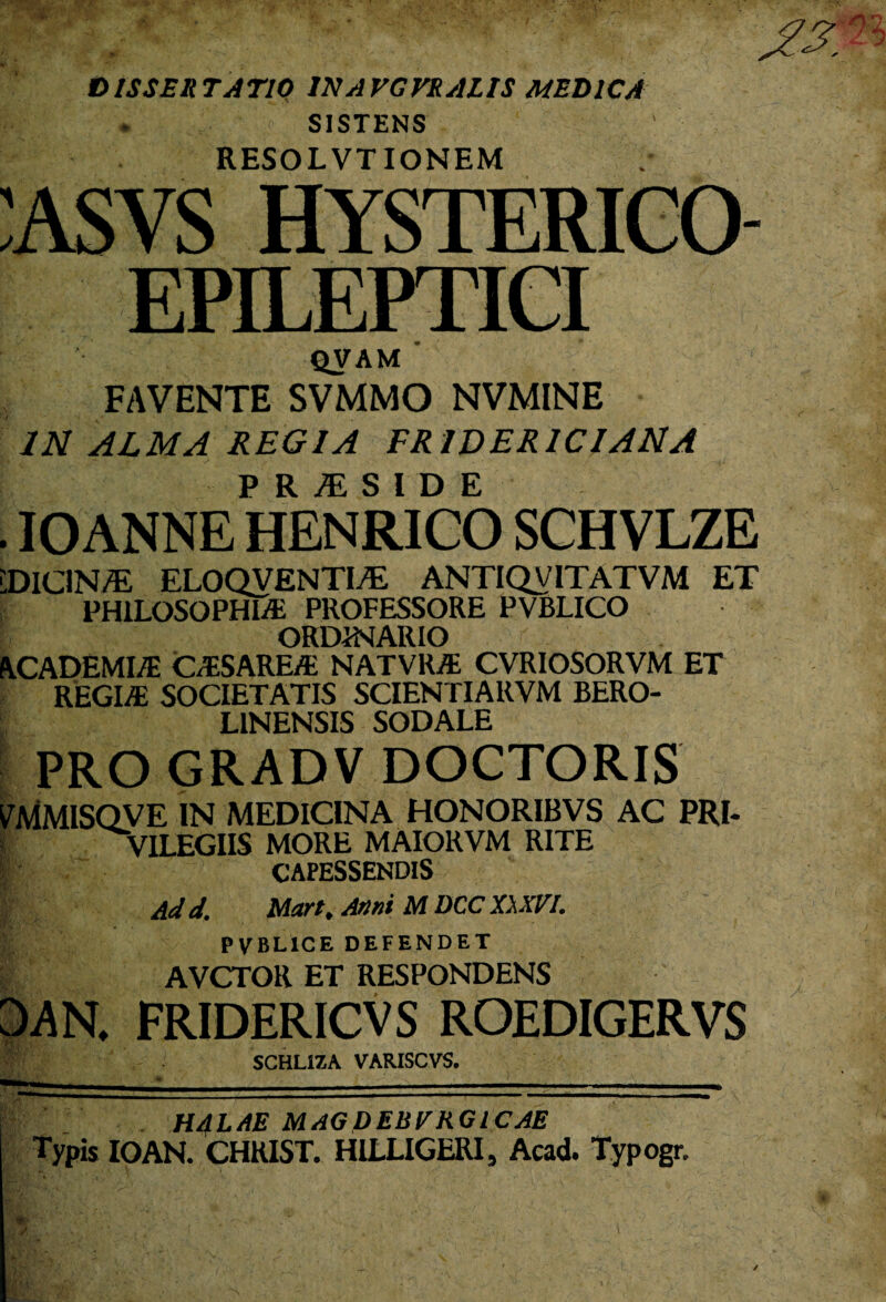 DISSERTATIO 1NAVGVRALIS MEDICA . SISTENS RESOLVTIONEM :asvs hysterico- EPILEPTICI QVAM FAVENTE SVMMO NVMINE IN ALMA REGIA FR1DERICIANA PRiESIDE . IOANNE HENRICO SCHVLZE 'DICIN/E ELOQVENTI/E ANTIQV1TATVM ET PHILOSOPHIA PROFESSORE PVBLICO ORDINARIO ACADEMIA CASAREA NATVRA CVRIOSORVM ET REGIA SOCIETATIS SCIENTIARVM BERO- LINENSIS SODALE PRO GRADV DOCTORIS WViMlSQVE IN MEDICINA HONORIBVS AC FRI- I VILEGIIS MORE MAIORVM RITE p CAPESSENDIS Ad d. Mart, Artui M DCC XXXVI. PVBLICE DEFENDET AVCTOR ET RESPONDENS DAN, FRIDERICVS ROEDIGERVS SCHLIZA VARISCVS. HALAE MAGDEBVRGl CAE Typis IOAN. CHRIST. HILLIGERI, Acad. Typogr.