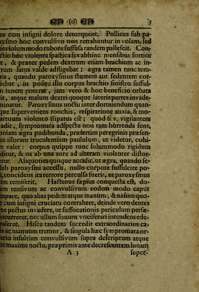 us cum infigni dolore detorquent. Pollices fub pa- tyfmo hoc convulfivo non retrahuntur in volam, fed iesfolummodo rubore fuffufa tandem pallefcit. Con¬ dio haec violenta fpaftica fex abhinc meniibus fortior t, & praeter pedem dextrum etiam brachium ac in- ;rum latus valde adfligebat: aegra tamen tunc tem- ris, quando paroxyfmus liantem aut fedentem cor- iebat , in politu illo corpus brachio finillro fufful- ri tenere poterat, jam vero & hoc beneficio orbata it, atque malum dextri quoque lateris partes invade- ninatur. Paroxyfmus nodu inter dormiendum quan- que fuperveniens ronchis , refpiratione anxia, &mo- artuum violento Itipatus eft; quod fi v. vigilantem adit,, fymptomata adfpedu non tam horrenda funt, miam aegra pudibunda, praelertimperegrinis praefen- us illorum truculentiam paululum, ut videtur, cohi- e valet: corpus quippe tunc folummodo rigidum ditur, & os ab una aure ad alteram violenter dillor- :tur. Aliquoties quoque accidit, ut aegra, quando fe- lub paroxyfmi acceflu, nullo corpore fufiulcire po- r, concidens ita terrore perculfa fuerit, ut paroxyfmus :im remiferit. Hadenus fepius conquella eft, dor em tenfivum ac convullivum eodem modo caput :upare, quo alias pedem atque manum , Scnafumquo- i cum inligni cruciatu contrahere, deinde vero dentes ue pedus invadere, ut fuffbcationis periculum perfse- incurreret, nec ullum fonum vociferari intendens ede- valeret. Hifce tandem fuccedit extraordinarius ca* is ac manuum tremor, & lingula haec fymptomata or¬ ario infultum convullivum fupra defcriptum atque ic maxime nodu, praeprimis ante decrefcentem lunam ’ A 3 fuper-