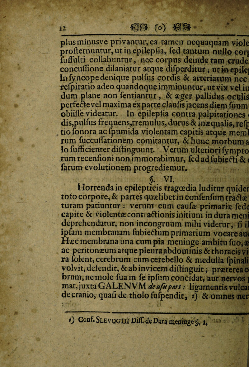 plus minusve privantur, ea tamen nequaquam vi-ole proftemuntur, ut iu epilepfia, fed tantum nullo cort fuffulti collabantur , nec corpas deinde tam crude concuffione dilaniatur atque difperditur ■, ut in epilei In fyncop e denique pullus cordis & arteriarum nec; refpiratio adeo quandoque imminuntur, ut vix vel in dum plane non lentiantur, & ager pallidus oculis perfeftevel maxima ex parte claulis jacens diem fuum obiifle videatur. In epilepfia contra palpitationes < dis,pulfus frequens,tremulus, durus & inaequalis, refp tiofonora acfpumida violentam capitis atque rneml rum fucculTationem comitantur, & hunc morbum a io fufficienter diftinguunt. Verum ulteriori fympto tum recenfioni non immorabimur, fed adfubiefti & < farum evolutionem progrediemur. $. VI. Horrenda in epilepticis tragoedia luditur quider toto corpore, & partes quaelibet in confenfum trahae turam patiuntur verum cum caufe primariae fede capite & violentae contractionis initium indurameni deprehendatur, non incongruam mihi videtur, fi ii ipfam membranam fubie&um primarium vocare au< Haec membrana una cum pia meninge ambitu fuo, se ac peritonaeum atque pleura abdominis & thoracis vi ra folent, cerebrum cum cerebello & medulla fpinali . volvit, delendit, Sc ab invicem diftinguit; praeterea a brum.nemole fuain fe ipfumconcidat, aut nervos ] mat, juxta GALENVM deufupart: ligamentis vulcai de cranio, quali de tholo fufpendit, i) & omnes ner 0 Coaf* SlevqgtjU Difll de Dur» meninge §, i, '