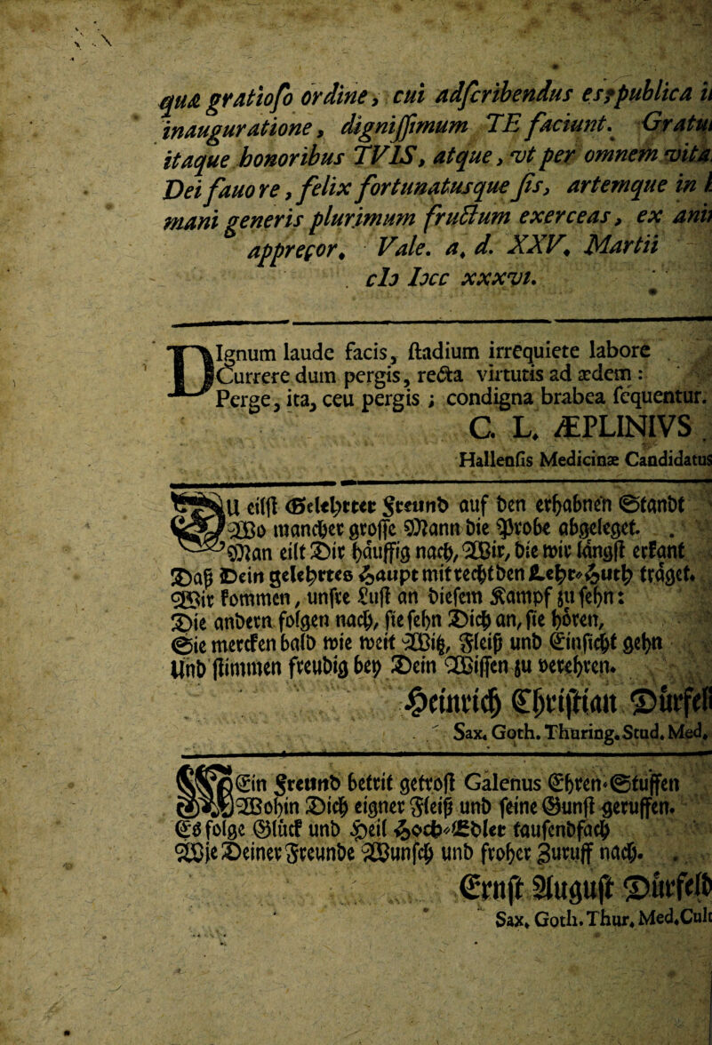 m& gratiofo ordine, cui adfcribendus esfpublica u inauguratione, dignifftmum TE faciunt. Gratm itaque honoribus TV1S, atque, ‘vtper omnem saita Deifauo re, felix fortunatusque Jis, artemque in i. mani generis plurimum fruttum exerceas, ex ani> apprecor, Vale, a, d. XXV, Martii ch hcc xxxvi. Ignum laude facis, ftadium irrequiete labore Currere dum pergis, re<Sa virtutis ad adem : ■; Perge, ita, ceu pergis ; condigna brabea fequentur. C. L. jEPLINIVS . HallenGs Medicinae Candidatus iU eiljt Sceunb auf beti etfyabnen ©fanbt '2Ci> nianc&et grofje 9)Iann Die $Jv*obe abgeleget. . 'SQjan eilt ®it na<$, Sffiir, bie roit lang|i erfanf £>aj5 iDein gelent*» &aupt mittent ben ILtb&fymty tragct. <®tt f ornrncn, unfve i'ufi an biefeitt £ampf jtt fef>n: 3)ie anbetn fofgen na$, fte fcf)n £>id) an, fte botett, ? @ie metcfen balb tnie tueit ftleijj unb ©nftcjjt gei)» Unb jiironun fwubig bep 2)ein QBiffen ju »etcf)vcn. #cumdj f JjtijHait sax4G0th.Thuring.stud.Med, i@n ^rcttttb betcit geftofl Galenus (£!)ten<@fuffen _)2Bof)in ®ic| eigner ^letfj unb feine ©unfl getuffen. & folge ©litcf unb ^>eit &c>cb*i£blet: faufenbfacb 2£ie £>einev Steunbe 253unfcb unb ftofjer guruflf mid> . Sax, Goth. Thur, Med.Cult