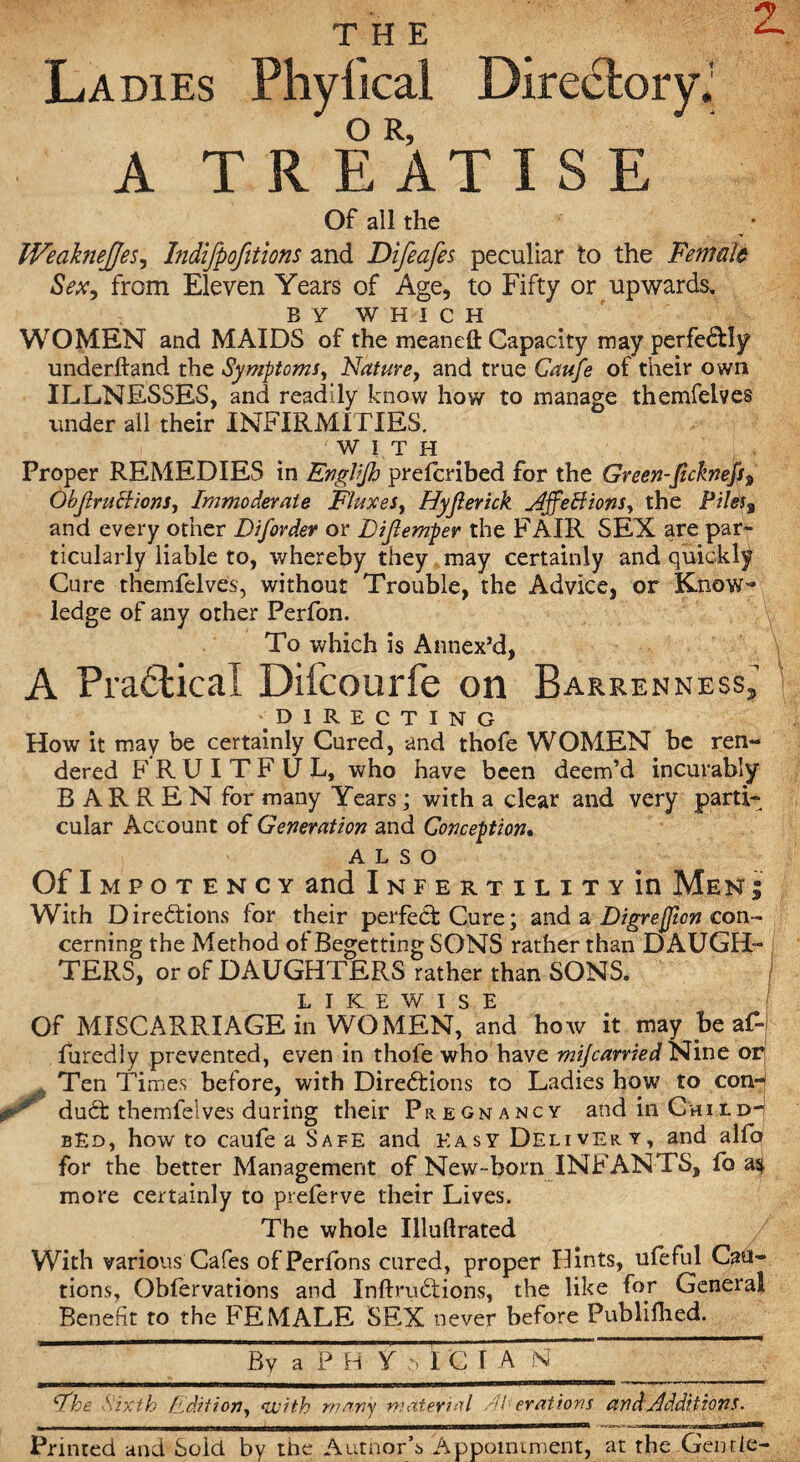 Ladies Phyfical Directory.' A T R EATIS E Of all the WedkneJJes, Indifpofitions and Difeafes peculiar to the Female Sex, from Eleven Years of Age, to Fifty or upwards. BY WHICH WOMEN and MAIDS of the mean eft Capacity may perfe&Iy underhand the Symptoms, Nature, and true Caufe of their own ILLNESSES, and readily know how to manage themfelves under all their INFIRMITIES. WITH Proper REMEDIES in Ettglfjb prelcribed for the Green-Jicknefs? Objlruclions, Immoderate Fluxes, Hyjlerick AffeBions, the Piles% and every other Diforder or Dijlemper the FAIR SEX are par¬ ticularly liable to, whereby they may certainly and quickly Cure themfelves, without Trouble, the Advice, or Know- ledge of any other Perfon. To which is Annex’d, A Practical Difcourfe on Barrenness. DIRECTING How it may be certainly Cured, and thofe WOMEN be ren¬ dered FRUITFUL, who have been deem’d incurably B AR R E N for many Years; with a clear and very parti¬ cular Account of Generation and Conception. ALSO OflMPOTENCY and Infertility in Men ; With Directions for their perfect Cure; and a Digrejjion con¬ cerning the Method of Begetting SONS rather than DAUGH- * TERS, or of DAUGHTERS rather than SONS. LIKEWISE Of MISCARRIAGE in WOMEN, and how it may be af-j furediy prevented, even in thofe who have mi/carried Nine op Ten Times before, with Directions to Ladies how to conn dudt themfelves during their Pregnancy and in ChUd-i bEd, howto caufe a Safe and Easy Delivery, and alfp for the better Management of New-born INFANTS, fo as more certainly to preferve their Lives. The whole Illuftrated With various Cafes ofPerfons cured, proper Hints, ufeful Cau¬ tions, Oblervations and Xnftrudtions, the like for General Benefit to the FEMALE SEX never before Publilhed. By a P B Y :> I C I A N 9%e Sixth Edition, with many material Ah erections, and Additions. Printed and Sold by the Autnor’s 'Appointment, at the Gentle-