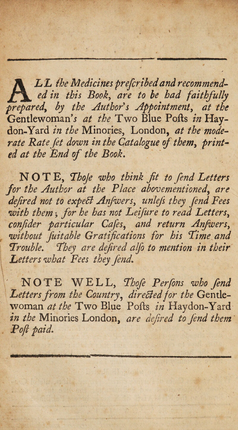 ALL the Medicines preferibed and recommend¬ ed in this Book, are to be had faithfully prepared, by the Author's Appointment, at the Gentlewoman^ at the Two Blue Pofts in Hay- don-Yard in the Minories, London, at the mode¬ rate Rate Jet down in the Catalogue of them, print¬ ed at the End of the Book. NOTE, Thoje who think fit to fend Letters for the Author at the Place abovementioned, are defired not to expert Anjwers, unlejs they Jend Fees with them * for he has not Leifure to read Letters, confider particular Cafes, and return Anjwers, without juitable Gratifications for his Lime and Trouble. They are defired alfo to mention in their Letters what Fees they fend\ NOTE WELL, Lhofe Perfons who fend Letters from the Country, dire died for the Gentle¬ woman at the Two Blue Pofts in Haydon-Yard in the Minories London, are defired to Jend them Pofi paid\ ■WlWraiWjU'ITO^ .. i.i11.iiii.i—wiw—u■Mu...j*iiiiwiniBr.-tttrrrrowrmnriB