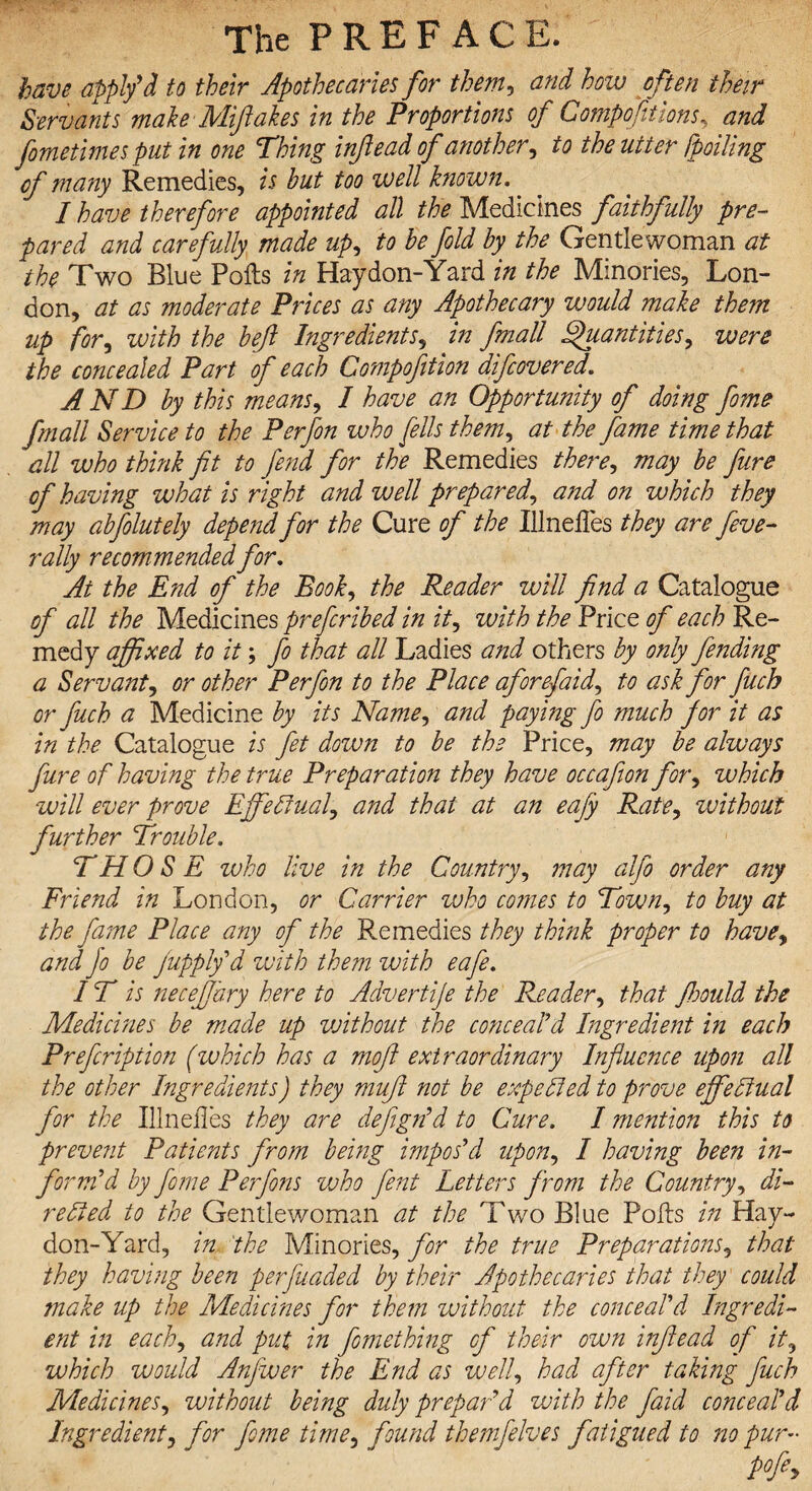 have apply*d to their Apothecaries for them, and how often their Servants make Miftakes in the Proportions of Gompofitions, and fometimes put in one Thing injlead of another, to the utter [polling of many Remedies, is but too well known.. I have therefore appointed all the Medicines faithfully pre¬ pared and carefully made up, to be fold by the Gentlewoman at the Two Blue Polls in Haydon-Yard in the Minories, Lon¬ don, at as moderate Prices as any Apothecary would make them up for, with the bejl Ingredients, in fmall Quantities, were the concealed Part of each Compofition difeovered. AND by this means, I have an Opportunity of doing fome fmall Service to the Perfon who fells them, at the fame time that all who think fit to fend for the Remedies there, may be fure of having what is right and well prepared, and on which they may abfolutely depend for the Cure of the IllnelTes they are five- rally recommended for. At the End of the Book, the Reader will find a Catalogue of all the Medicines prefiribed in it, with the Price of each Re¬ medy affixed to it; fo that all Ladies and others by only finding a Servant, or other Perfon to the Place aforefaid, to ask for fiuch or fuch a Medicine by its Name, and paying fo much for it as in the Catalogue is fit down to be the Price, may be always fure of having the true Preparation they have occafion for, which will ever prove Effectual, and that at an eajy Rate, without further Trouble. THOSE who live in the Country, may alfo order any Friend in London, or Carrier zvho cotnes to Town, to buy at the fame Place any of the Remedies they think proper to have, and Jo be Jupply'd with them with eafe. IT is necefary here to Advertije the Reader, that Jhould the Medicines be made up vAthout the conceal'd Ingredient in each Prefiription (ivhich has a rnofi extraordinary Influence upon all the other Ingredients) they muft not be expelled to prove effectual for the Illneiles they are defign'd to Cure. I ??iention this to preve?it Patients from being impos'd upon, I having been in¬ form'd by fime Perfons voho fint Letters from the Country, di¬ rected to the Gentlewoman at the Two Blue Polls in Hay¬ don-Yard, in the Minories, for the true Preparations, that they having been perfuaded by their Apothecaries that they could make up the Medicines for them without the conceal'd Ingredi¬ ent in each, and put in femeihing of their own injlead of it, which would Anfwer the End as well, had after taking fuch Medicines, without being duly prepar'd with the faid conceal'd Ingredient, for fime time, found themfelves fatigued to no pur-