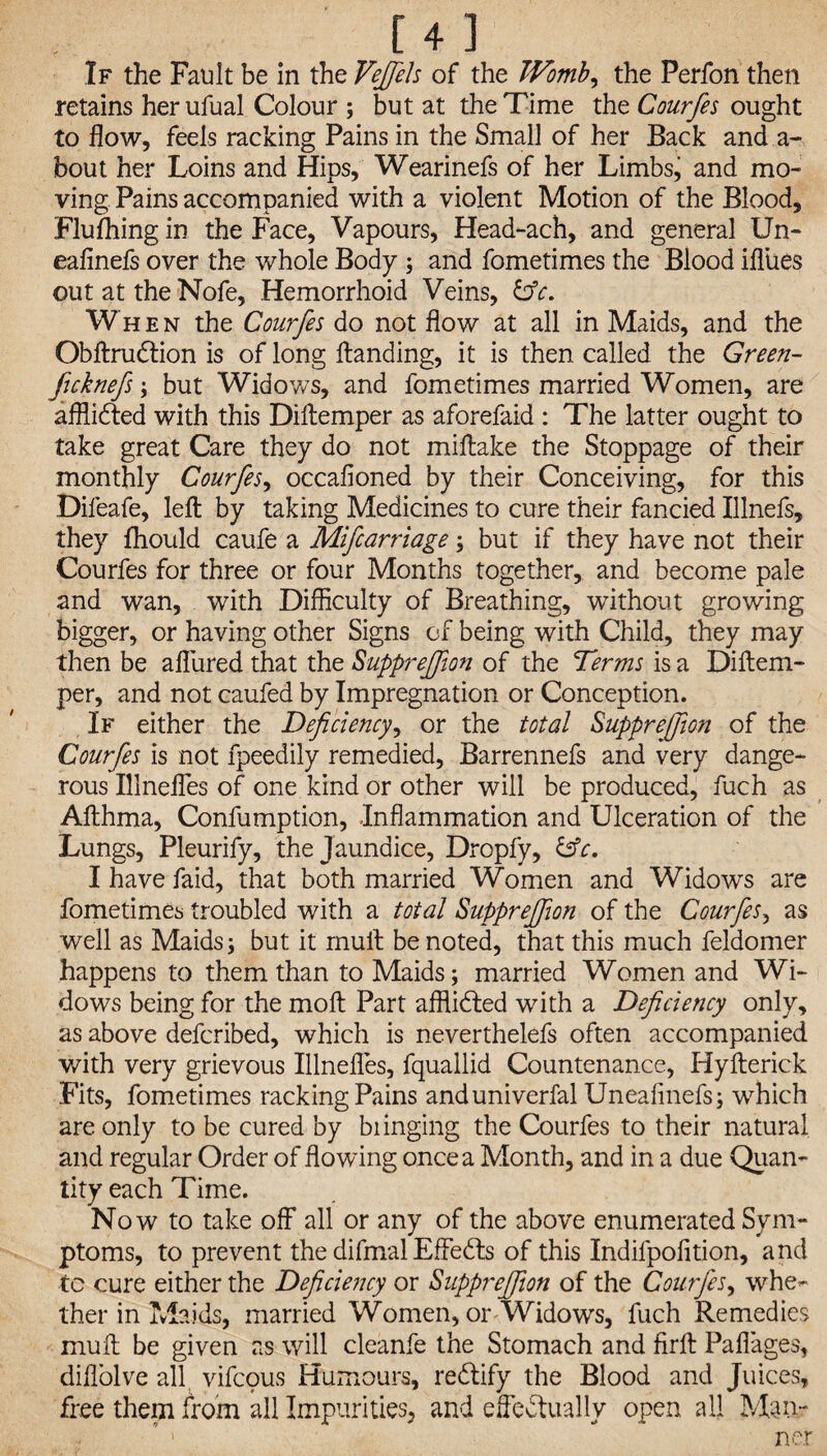 If the Fault be in the Vefiels of the Womb, the Perfon then retains herufual Colour ; but at the Time the Courfes ought to flow, feels racking Pains in the Small of her Back and a- bout her Loins and Hips, Wearinefs of her Limbsj and mo¬ ving Pains accompanied with a violent Motion of the Blood, Flufhing in the Face, Vapours, Head-ach, and general Un- eafinefs over the whole Body ; and fometimes the Blood iflues out at the Nofe, Hemorrhoid Veins, &c. When the Courfes do not flow at all in Maids, and the ObftruCtion is of long Handing, it is then called the Green- ficknefs; but Widows, and fometimes married Women, are afflicted with this Diftemper as aforefaid : The latter ought to take great Care they do not miftake the Stoppage of their monthly Courfes, occafioned by their Conceiving, for this Difeafe, left by taking Medicines to cure their fancied Illnefs, they fhould caufe a Mifcarriage; but if they have not their Courfes for three or four Months together, and become pale and wan, with Difficulty of Breathing, without growing bigger, or having other Signs of being with Child, they may then be allured that the Supprefiion of the Terms is a Diftem¬ per, and not caufed by Impregnation or Conception. If either the Deficiency, or the total Supprefiion of the Courfes is not fpeedily remedied, Barrennefs and very dange¬ rous Illnefles of one kind or other will be produced, fuch as Afthma, Confumption, Inflammation and Ulceration of the Lungs, Pleurify, the Jaundice, Dropfy, &c, I have faid, that both married Women and Widows are fometimes troubled with a total Supprefiion of the Courfes, as well as Maids; but it mull be noted, that this much feldomer happens to them than to Maids; married Women and Wi¬ dows being for the moft Part afflicted with a Deficiency only, as above defcribed, which is neverthelefs often accompanied with very grievous Illnefles, fquallid Countenance, Hyfterick Fits, fometimes racking Pains anduniverfal Uneafinefs; which are only to be cured by bunging the Courfes to their natural and regular Order of flowing once a Month, and in a due Quan¬ tity each Time. No w to take off all or any of the above enumerated Sym¬ ptoms, to prevent the difmal Effects of this Indifpofition, and to cure either the Deficiency or Supprefiion of the Courfes, whe¬ ther in Maids, married Women, or Widows, fuch Remedies muft be given as will cleanfe the Stomach and firft Paflages, diflolve all vifcous Humours, rectify the Blood and Juices, free them from all Impurities, and effectually open all Man- ’ 1 net