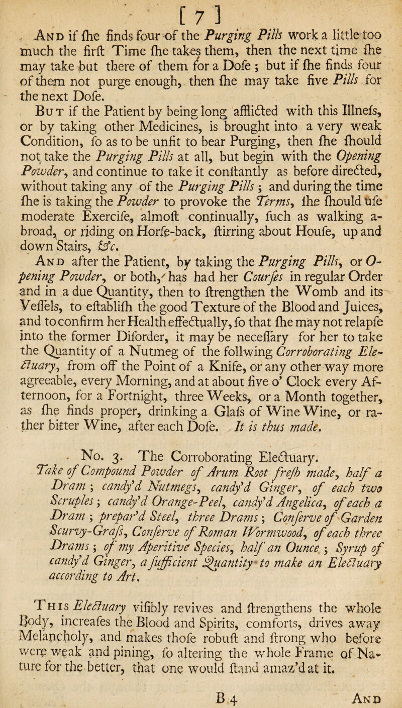 And if {he finds four of the Purging Pills work a little too much the firft Time {he takes them, then the next time ihe may take but there of them /or a Dofe ; but if {he finds four of them not purge enough, then {he may take five Pills for the next Dofe. But if the Patient by being long affiidted with this Illnefs, or by taking other Medicines, is brought into a very weak Condition, fo as to be unfit to bear Purging, then Ihe {hould not take the Purging Pills at all, but begin with the Opening Powder, and continue to take it conltantly as before directed, without taking any of the Purging Pills and during the time fhe is taking the Powder to provoke the Terms, ihe {hould ufe moderate Exercife., almoft continually, fuch as walking a- broad, or riding on Horfe-back, ftirring about Houfe, up and down Stairs, Cfc. And after the Patient, by taking the Purging Pills, or O- pening Powder, or both/has had her Courfes in regular Order and in a due Quantity, then to ftrengthen the Womb and its Vefiels, to eftablilh the good Texture of the Blood and Juices, and to confirm her Health effectually, fo that fhe may not relapfe into the former Diforder, it may be necefiary for her to take the Quantity of a Nutmeg of the foilwing Corroborating Ele~ Etuary^ from off the Point of a Knife, or any other way more agreeable, every Morning, and at about five o’ Clock every Af¬ ternoon, for a Fortnight, three Weeks, or a Month together, as fhe finds proper, drinking a Glafs of Wine Wine, or ra¬ ther bitter Wine, after each Dofe. It is thus made. ' No. 3. The Corroborating Electuary. Take of Compound Powder of Arum Root frefh made, half a Dram ; candy9d Nutmegs, candy9d Ginger, of each two Scruples; candy’d Orange-Peel, candy’d Angelica, of each a Dram ; prepar’d Steel, three Drams; Conferve of Garden Scurvy-Grafs, Conferve of Roman Wormwood, of each three Drams; of my Aperitive Species, half an Ounce ; Syrup of candy’d Ginger, afujficient Quantity- to make an Eledtuary according to Art. This Eledluary vifibly revives and ffrengthens the whole Body, increafes the Blood and Spirits, comforts, drives away Melancholy, and makes thofe robuft and ftrong who before were weak and pining, fo altering the whole Frame of Na¬ ture for the better, that one would {land amaz’d at it.