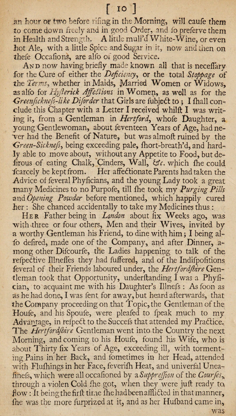 an hour or two before fifing in the Morning, will caufe them to come down freely and in good Order, and to preferve them in Health and Strength. A little rnulFcf White-Wine, or even hot Ale, with a little Spice and Sugar in it, now and then on thefe Occafions, are alfo of good Service. And now having briefly made known all that is necefiary for the Cure of either the Deficiency, or the total Stoppage of the Termsj whether in Maids, Married Women or Widows, as alfo for Hyjieruk Affediions in Women, as well as for the Greenficknefs-like Diforder that Girls are fuhjedt to ; I fhall con¬ clude this Chapter with a Letter I received whilft I was writ¬ ing it, from a Gentleman in Hertford, whofe Daughter, a young Gentlewoman, about feventeen Years of Age, had ne¬ wer had the Benefit of Nature, but was alrnoft ruined by the <dreen-Sicknefs, being exceeding pale, fhort-breath’d, and hard¬ ly able to move about, without any Appetite to Food, but de- lirous of eating Chalk, 'Cinders, Wall, which fhe could Scarcely be kept from. Her affedtionate Parents had taken the Advice of feveral Phyficians, and the young Lady took a great many Medicines to no Purpofe, till fhe took my Purging Pills and Opening Powder before mentioned, which happily cured Ler : She chanced accidentally to take my Medicines thus: Her Father being in London about fix Weeks ago, was with three or four others. Men and their Wives, invited by a worthy Gentleman his Friend, to dine with him; I being al¬ fo defired, made one of the Company, and after Dinner, a- mong other Difcourfe, the Ladies happening to talk of the refpedtive Illnefles they had fuffered, and of the Indifpofitions feveral of their Friends laboured under, the Hertfordjhire Gen¬ tleman took that Opportunity, underftanding I was a Phyfi- cian, to acquaint me with his Daughter’s Illnefs: As foon as as he had done, I was lent for away, but heard afterwards, that the Company proceeding on that Topic, the Gentleman of the Houfe, and his Spoufe, were pleafed to fpeak much to my Advantage, in refpedt to the Succefs that attended my Pradtice. The Hertfordfbire Gentleman went into the Country the next Morning, and coming to his Houfe, found his Wife, who is about Thirty fix Years of Age, exceeding ill, with torment¬ ing Pains in her Back, and fometimes in her Head, attended with Flufhings in her Face, feverifh Heat, and univerfal Unea- iinefs, which were all occafioned by a <Supprejfion of the Gourfes> through a violen Cold fhe got, when they were juft ready ta flow: It being the firft time fhe had been afflicted in that manner, fhe was the more furprized at it, and as her Hufband came in, was