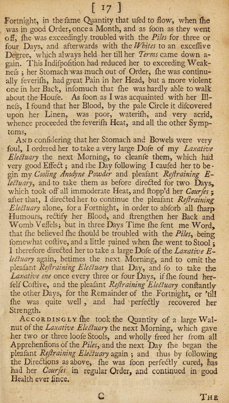 ■ ■ [ J7 1 Fortnight, in the fame Quantity that ufed to flow, when fhe was in good Order, once a Month, and as foon as they went o ff, fhe was exceedingly troubled with the Piles for three or four Days, and afterwards with the Whites to an exceffive Degree, which always held her till her Terms came down a- gain. This Indifpofition had reduced her to exceeding Weak- nefs ; her Stomach was much out of Order, fhe was continu¬ ally feverifh, had great Pain in her Head, but a more violent one in her Back, infomuch that fhe was hardly able to walk about the Houle. As foon as I was acquainted with her Ill— nefs, I found that her Blood, by the pale Circle it difcovered upon her Linen, was poor, waterifh, and very acrid, whence proceeded the feverifh Heat, and all the other Symp¬ toms, And confidering that her Stomach and Bowels were very- foul, I ordered her to take a very large Dofe of my Laxative Ele fluary the next Morning, to cleanfe them, which had very good Effedt; and the Day following I caufed her to be - gin my Cooling Anodyne Powder and pleafant Restraining E- le fluary, and to take them as before diredted for two Days* which took off all immoderate Heat, and flopp’d her Courfes ; after that, I directed her to continue the pleafant Retraining Elefluary alone, fora Fortnight, in order to abforb all fharp Humours, redtify her Blood, and flrengthen her Back and Womb Veflels; but in three Days Time fhe fent me Word, that fhe believed fhe fhould be troubled with the Piles, being fomewhat coftive, and a little pained when fhe went to Stool; I therefore diredled her to take a large Dofe of the Laxative E- lefluary again, betimes the next Morning, and to omit the pleafant Rejiraining Ele fluary that Day, and fo to take the Laxative one once every three or four Days, if fhe found her- felf Coftive, and the pleafant Rejiraining Ele fluary conftantly the other Days, for the Remainder of the Fortnight, or ’till fhe was quite well , and had perfedtly recovered her Strength. A c c o r d i n g l y fhe took the Quantity of a large Wal¬ nut of the Laxative Ele fluary the next Morning, which gave her two or three loofe Stools, and wholly freed her from all Apprehenfions of the Piles, and the next Day fhe began the pleafant Rejiraining Ele fluary again ; and thus by following the Diredtions as above, fhe was foon perfedtly cured, has had her Courfes in regular Order, and continued in good Health ever firice. G The